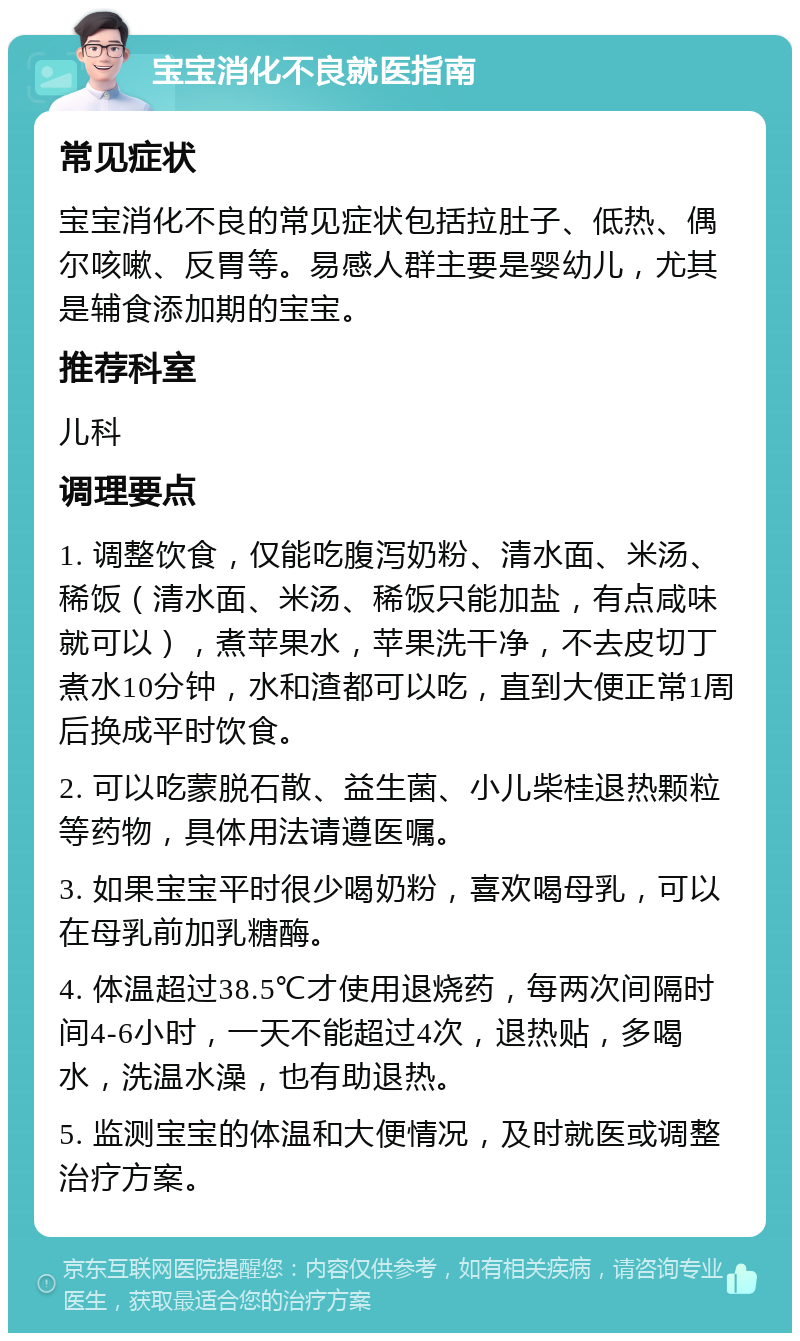 宝宝消化不良就医指南 常见症状 宝宝消化不良的常见症状包括拉肚子、低热、偶尔咳嗽、反胃等。易感人群主要是婴幼儿，尤其是辅食添加期的宝宝。 推荐科室 儿科 调理要点 1. 调整饮食，仅能吃腹泻奶粉、清水面、米汤、稀饭（清水面、米汤、稀饭只能加盐，有点咸味就可以），煮苹果水，苹果洗干净，不去皮切丁煮水10分钟，水和渣都可以吃，直到大便正常1周后换成平时饮食。 2. 可以吃蒙脱石散、益生菌、小儿柴桂退热颗粒等药物，具体用法请遵医嘱。 3. 如果宝宝平时很少喝奶粉，喜欢喝母乳，可以在母乳前加乳糖酶。 4. 体温超过38.5℃才使用退烧药，每两次间隔时间4-6小时，一天不能超过4次，退热贴，多喝水，洗温水澡，也有助退热。 5. 监测宝宝的体温和大便情况，及时就医或调整治疗方案。