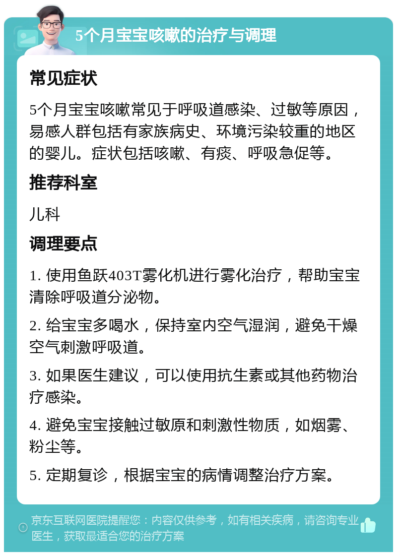 5个月宝宝咳嗽的治疗与调理 常见症状 5个月宝宝咳嗽常见于呼吸道感染、过敏等原因，易感人群包括有家族病史、环境污染较重的地区的婴儿。症状包括咳嗽、有痰、呼吸急促等。 推荐科室 儿科 调理要点 1. 使用鱼跃403T雾化机进行雾化治疗，帮助宝宝清除呼吸道分泌物。 2. 给宝宝多喝水，保持室内空气湿润，避免干燥空气刺激呼吸道。 3. 如果医生建议，可以使用抗生素或其他药物治疗感染。 4. 避免宝宝接触过敏原和刺激性物质，如烟雾、粉尘等。 5. 定期复诊，根据宝宝的病情调整治疗方案。