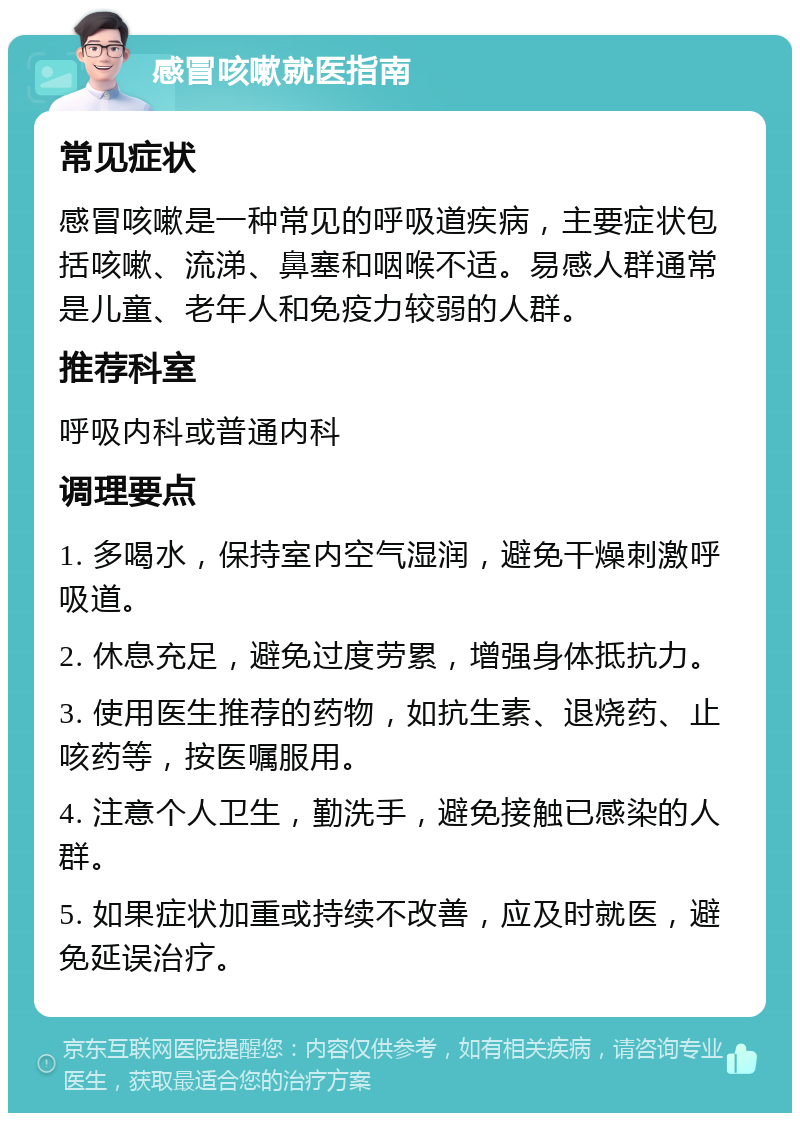 感冒咳嗽就医指南 常见症状 感冒咳嗽是一种常见的呼吸道疾病，主要症状包括咳嗽、流涕、鼻塞和咽喉不适。易感人群通常是儿童、老年人和免疫力较弱的人群。 推荐科室 呼吸内科或普通内科 调理要点 1. 多喝水，保持室内空气湿润，避免干燥刺激呼吸道。 2. 休息充足，避免过度劳累，增强身体抵抗力。 3. 使用医生推荐的药物，如抗生素、退烧药、止咳药等，按医嘱服用。 4. 注意个人卫生，勤洗手，避免接触已感染的人群。 5. 如果症状加重或持续不改善，应及时就医，避免延误治疗。