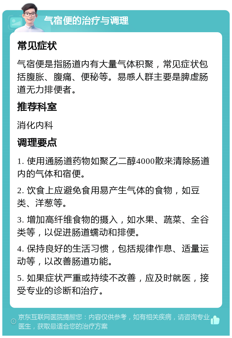 气宿便的治疗与调理 常见症状 气宿便是指肠道内有大量气体积聚，常见症状包括腹胀、腹痛、便秘等。易感人群主要是脾虚肠道无力排便者。 推荐科室 消化内科 调理要点 1. 使用通肠道药物如聚乙二醇4000散来清除肠道内的气体和宿便。 2. 饮食上应避免食用易产生气体的食物，如豆类、洋葱等。 3. 增加高纤维食物的摄入，如水果、蔬菜、全谷类等，以促进肠道蠕动和排便。 4. 保持良好的生活习惯，包括规律作息、适量运动等，以改善肠道功能。 5. 如果症状严重或持续不改善，应及时就医，接受专业的诊断和治疗。