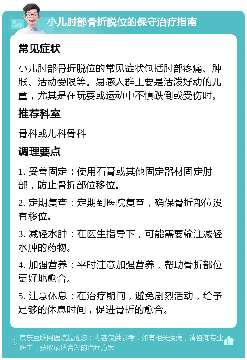 小儿肘部骨折脱位的保守治疗指南 常见症状 小儿肘部骨折脱位的常见症状包括肘部疼痛、肿胀、活动受限等。易感人群主要是活泼好动的儿童，尤其是在玩耍或运动中不慎跌倒或受伤时。 推荐科室 骨科或儿科骨科 调理要点 1. 妥善固定：使用石膏或其他固定器材固定肘部，防止骨折部位移位。 2. 定期复查：定期到医院复查，确保骨折部位没有移位。 3. 减轻水肿：在医生指导下，可能需要输注减轻水肿的药物。 4. 加强营养：平时注意加强营养，帮助骨折部位更好地愈合。 5. 注意休息：在治疗期间，避免剧烈活动，给予足够的休息时间，促进骨折的愈合。