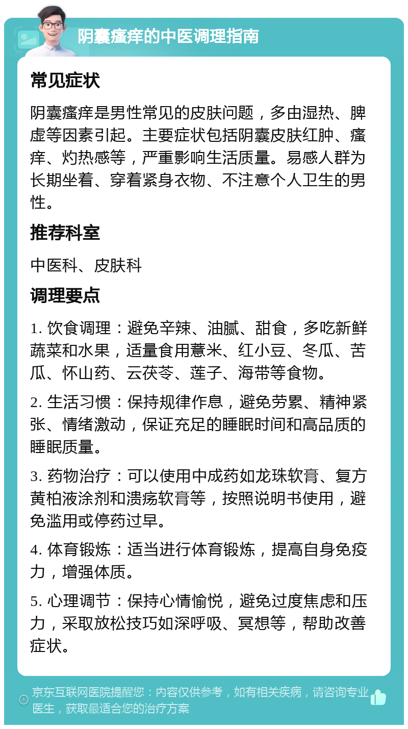 阴囊瘙痒的中医调理指南 常见症状 阴囊瘙痒是男性常见的皮肤问题，多由湿热、脾虚等因素引起。主要症状包括阴囊皮肤红肿、瘙痒、灼热感等，严重影响生活质量。易感人群为长期坐着、穿着紧身衣物、不注意个人卫生的男性。 推荐科室 中医科、皮肤科 调理要点 1. 饮食调理：避免辛辣、油腻、甜食，多吃新鲜蔬菜和水果，适量食用薏米、红小豆、冬瓜、苦瓜、怀山药、云茯苓、莲子、海带等食物。 2. 生活习惯：保持规律作息，避免劳累、精神紧张、情绪激动，保证充足的睡眠时间和高品质的睡眠质量。 3. 药物治疗：可以使用中成药如龙珠软膏、复方黄柏液涂剂和溃疡软膏等，按照说明书使用，避免滥用或停药过早。 4. 体育锻炼：适当进行体育锻炼，提高自身免疫力，增强体质。 5. 心理调节：保持心情愉悦，避免过度焦虑和压力，采取放松技巧如深呼吸、冥想等，帮助改善症状。