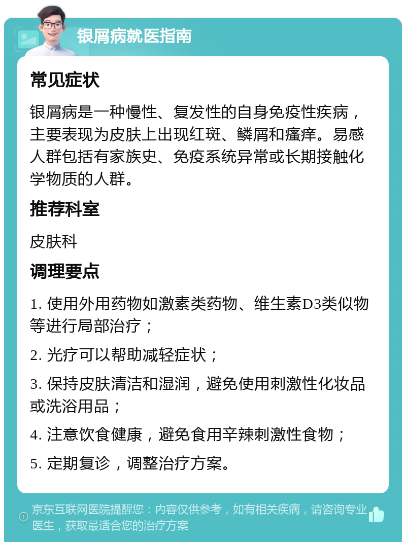 银屑病就医指南 常见症状 银屑病是一种慢性、复发性的自身免疫性疾病，主要表现为皮肤上出现红斑、鳞屑和瘙痒。易感人群包括有家族史、免疫系统异常或长期接触化学物质的人群。 推荐科室 皮肤科 调理要点 1. 使用外用药物如激素类药物、维生素D3类似物等进行局部治疗； 2. 光疗可以帮助减轻症状； 3. 保持皮肤清洁和湿润，避免使用刺激性化妆品或洗浴用品； 4. 注意饮食健康，避免食用辛辣刺激性食物； 5. 定期复诊，调整治疗方案。