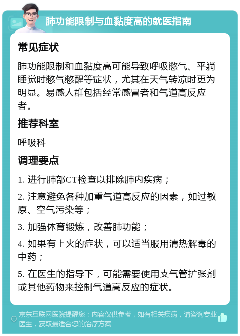 肺功能限制与血黏度高的就医指南 常见症状 肺功能限制和血黏度高可能导致呼吸憋气、平躺睡觉时憋气憋醒等症状，尤其在天气转凉时更为明显。易感人群包括经常感冒者和气道高反应者。 推荐科室 呼吸科 调理要点 1. 进行肺部CT检查以排除肺内疾病； 2. 注意避免各种加重气道高反应的因素，如过敏原、空气污染等； 3. 加强体育锻炼，改善肺功能； 4. 如果有上火的症状，可以适当服用清热解毒的中药； 5. 在医生的指导下，可能需要使用支气管扩张剂或其他药物来控制气道高反应的症状。