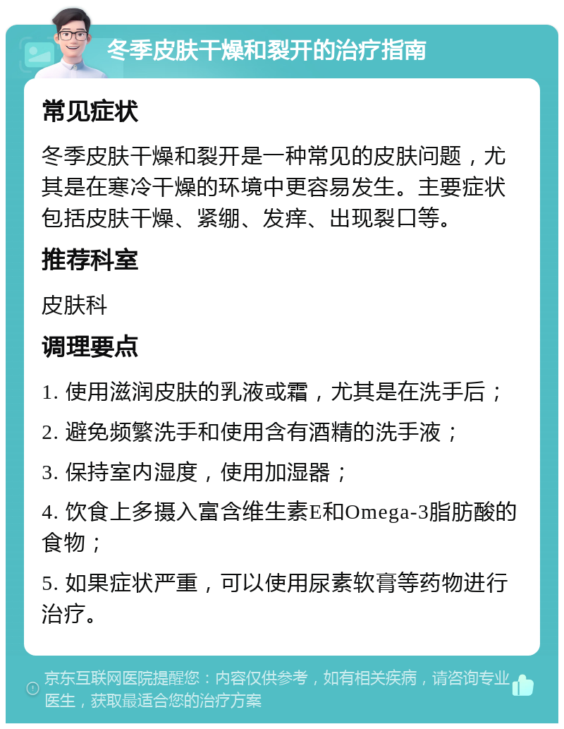 冬季皮肤干燥和裂开的治疗指南 常见症状 冬季皮肤干燥和裂开是一种常见的皮肤问题，尤其是在寒冷干燥的环境中更容易发生。主要症状包括皮肤干燥、紧绷、发痒、出现裂口等。 推荐科室 皮肤科 调理要点 1. 使用滋润皮肤的乳液或霜，尤其是在洗手后； 2. 避免频繁洗手和使用含有酒精的洗手液； 3. 保持室内湿度，使用加湿器； 4. 饮食上多摄入富含维生素E和Omega-3脂肪酸的食物； 5. 如果症状严重，可以使用尿素软膏等药物进行治疗。