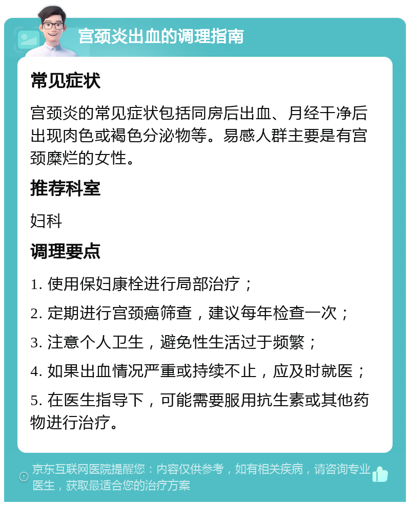 宫颈炎出血的调理指南 常见症状 宫颈炎的常见症状包括同房后出血、月经干净后出现肉色或褐色分泌物等。易感人群主要是有宫颈糜烂的女性。 推荐科室 妇科 调理要点 1. 使用保妇康栓进行局部治疗； 2. 定期进行宫颈癌筛查，建议每年检查一次； 3. 注意个人卫生，避免性生活过于频繁； 4. 如果出血情况严重或持续不止，应及时就医； 5. 在医生指导下，可能需要服用抗生素或其他药物进行治疗。