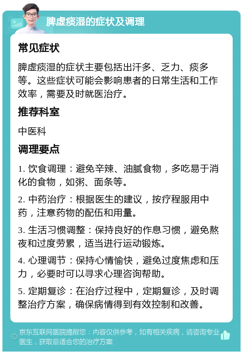 脾虚痰湿的症状及调理 常见症状 脾虚痰湿的症状主要包括出汗多、乏力、痰多等。这些症状可能会影响患者的日常生活和工作效率，需要及时就医治疗。 推荐科室 中医科 调理要点 1. 饮食调理：避免辛辣、油腻食物，多吃易于消化的食物，如粥、面条等。 2. 中药治疗：根据医生的建议，按疗程服用中药，注意药物的配伍和用量。 3. 生活习惯调整：保持良好的作息习惯，避免熬夜和过度劳累，适当进行运动锻炼。 4. 心理调节：保持心情愉快，避免过度焦虑和压力，必要时可以寻求心理咨询帮助。 5. 定期复诊：在治疗过程中，定期复诊，及时调整治疗方案，确保病情得到有效控制和改善。