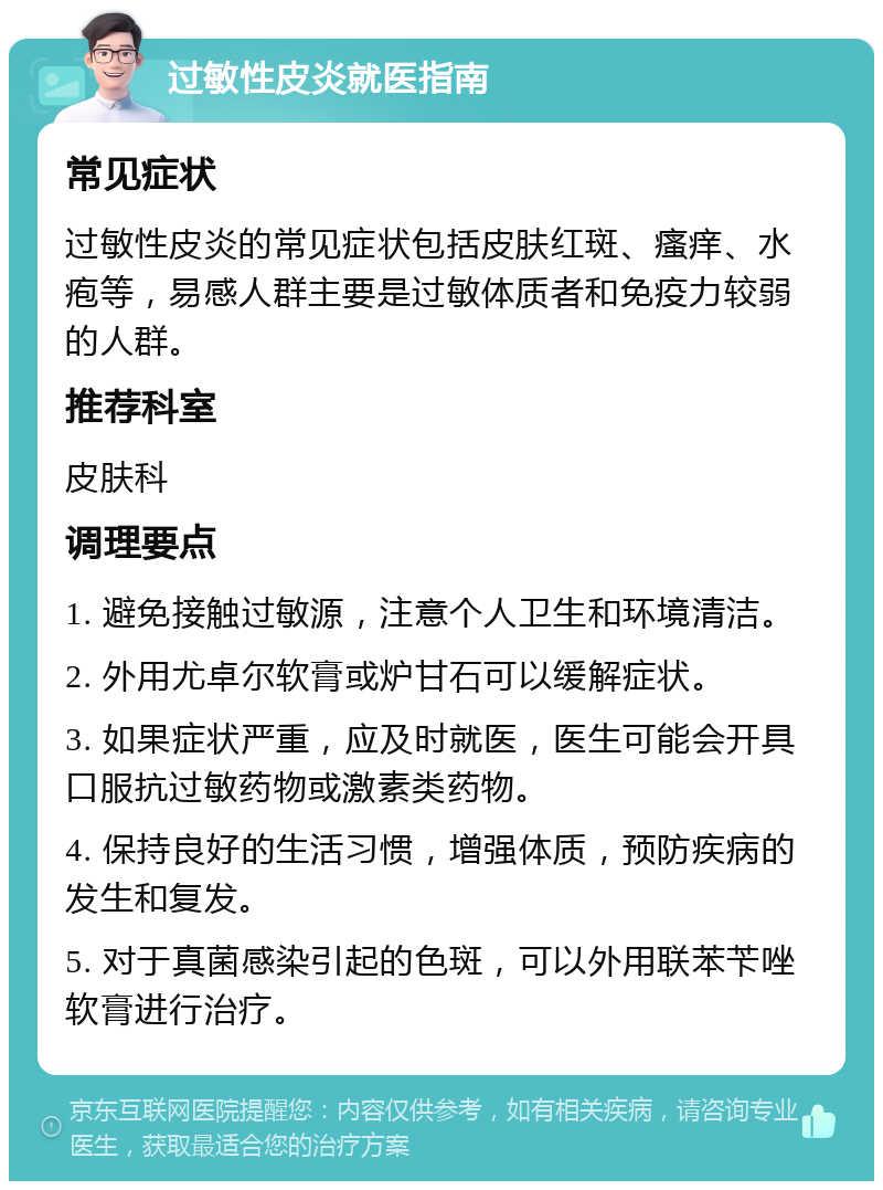 过敏性皮炎就医指南 常见症状 过敏性皮炎的常见症状包括皮肤红斑、瘙痒、水疱等，易感人群主要是过敏体质者和免疫力较弱的人群。 推荐科室 皮肤科 调理要点 1. 避免接触过敏源，注意个人卫生和环境清洁。 2. 外用尤卓尔软膏或炉甘石可以缓解症状。 3. 如果症状严重，应及时就医，医生可能会开具口服抗过敏药物或激素类药物。 4. 保持良好的生活习惯，增强体质，预防疾病的发生和复发。 5. 对于真菌感染引起的色斑，可以外用联苯苄唑软膏进行治疗。