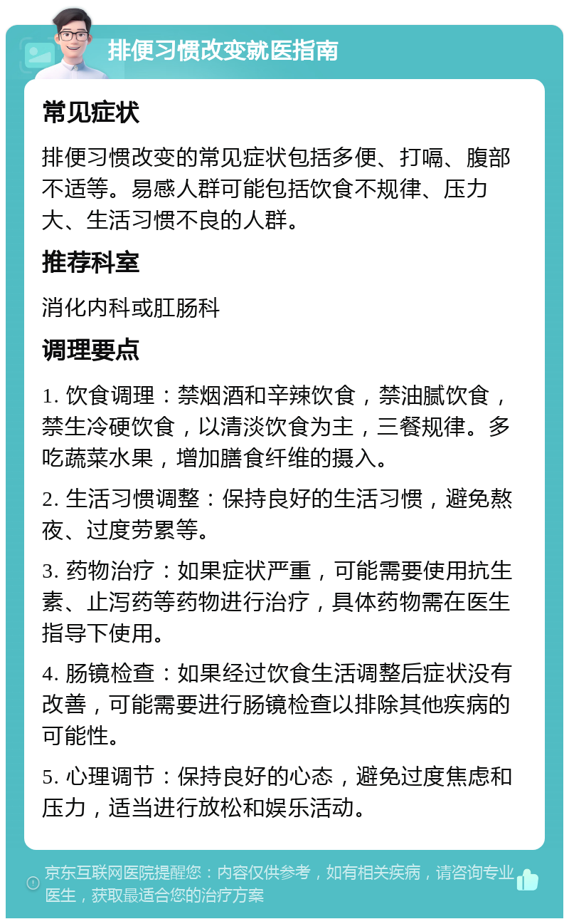 排便习惯改变就医指南 常见症状 排便习惯改变的常见症状包括多便、打嗝、腹部不适等。易感人群可能包括饮食不规律、压力大、生活习惯不良的人群。 推荐科室 消化内科或肛肠科 调理要点 1. 饮食调理：禁烟酒和辛辣饮食，禁油腻饮食，禁生冷硬饮食，以清淡饮食为主，三餐规律。多吃蔬菜水果，增加膳食纤维的摄入。 2. 生活习惯调整：保持良好的生活习惯，避免熬夜、过度劳累等。 3. 药物治疗：如果症状严重，可能需要使用抗生素、止泻药等药物进行治疗，具体药物需在医生指导下使用。 4. 肠镜检查：如果经过饮食生活调整后症状没有改善，可能需要进行肠镜检查以排除其他疾病的可能性。 5. 心理调节：保持良好的心态，避免过度焦虑和压力，适当进行放松和娱乐活动。