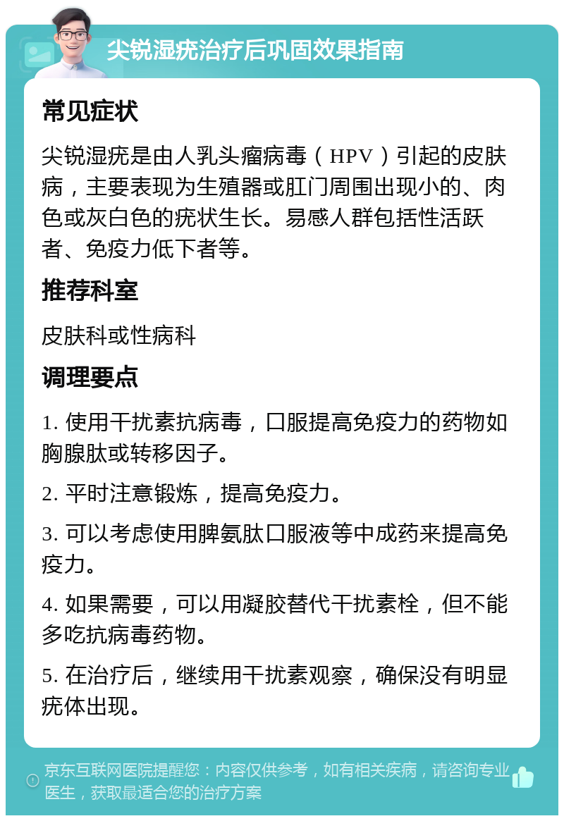 尖锐湿疣治疗后巩固效果指南 常见症状 尖锐湿疣是由人乳头瘤病毒（HPV）引起的皮肤病，主要表现为生殖器或肛门周围出现小的、肉色或灰白色的疣状生长。易感人群包括性活跃者、免疫力低下者等。 推荐科室 皮肤科或性病科 调理要点 1. 使用干扰素抗病毒，口服提高免疫力的药物如胸腺肽或转移因子。 2. 平时注意锻炼，提高免疫力。 3. 可以考虑使用脾氨肽口服液等中成药来提高免疫力。 4. 如果需要，可以用凝胶替代干扰素栓，但不能多吃抗病毒药物。 5. 在治疗后，继续用干扰素观察，确保没有明显疣体出现。