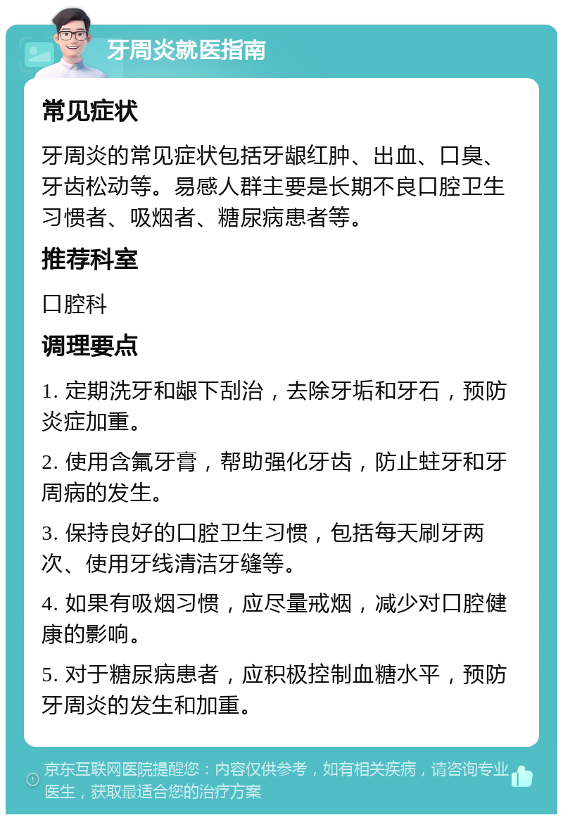 牙周炎就医指南 常见症状 牙周炎的常见症状包括牙龈红肿、出血、口臭、牙齿松动等。易感人群主要是长期不良口腔卫生习惯者、吸烟者、糖尿病患者等。 推荐科室 口腔科 调理要点 1. 定期洗牙和龈下刮治，去除牙垢和牙石，预防炎症加重。 2. 使用含氟牙膏，帮助强化牙齿，防止蛀牙和牙周病的发生。 3. 保持良好的口腔卫生习惯，包括每天刷牙两次、使用牙线清洁牙缝等。 4. 如果有吸烟习惯，应尽量戒烟，减少对口腔健康的影响。 5. 对于糖尿病患者，应积极控制血糖水平，预防牙周炎的发生和加重。