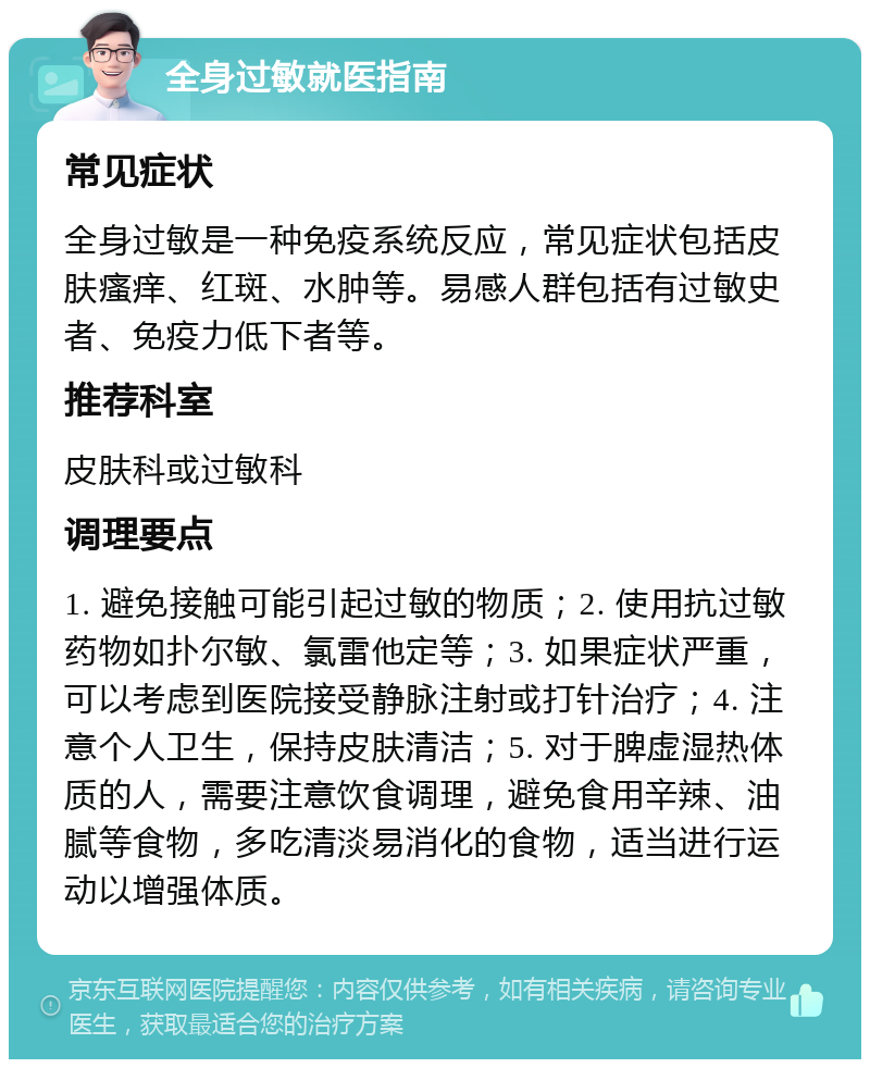 全身过敏就医指南 常见症状 全身过敏是一种免疫系统反应，常见症状包括皮肤瘙痒、红斑、水肿等。易感人群包括有过敏史者、免疫力低下者等。 推荐科室 皮肤科或过敏科 调理要点 1. 避免接触可能引起过敏的物质；2. 使用抗过敏药物如扑尔敏、氯雷他定等；3. 如果症状严重，可以考虑到医院接受静脉注射或打针治疗；4. 注意个人卫生，保持皮肤清洁；5. 对于脾虚湿热体质的人，需要注意饮食调理，避免食用辛辣、油腻等食物，多吃清淡易消化的食物，适当进行运动以增强体质。