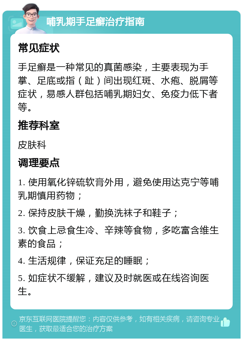 哺乳期手足癣治疗指南 常见症状 手足癣是一种常见的真菌感染，主要表现为手掌、足底或指（趾）间出现红斑、水疱、脱屑等症状，易感人群包括哺乳期妇女、免疫力低下者等。 推荐科室 皮肤科 调理要点 1. 使用氧化锌硫软膏外用，避免使用达克宁等哺乳期慎用药物； 2. 保持皮肤干燥，勤换洗袜子和鞋子； 3. 饮食上忌食生冷、辛辣等食物，多吃富含维生素的食品； 4. 生活规律，保证充足的睡眠； 5. 如症状不缓解，建议及时就医或在线咨询医生。