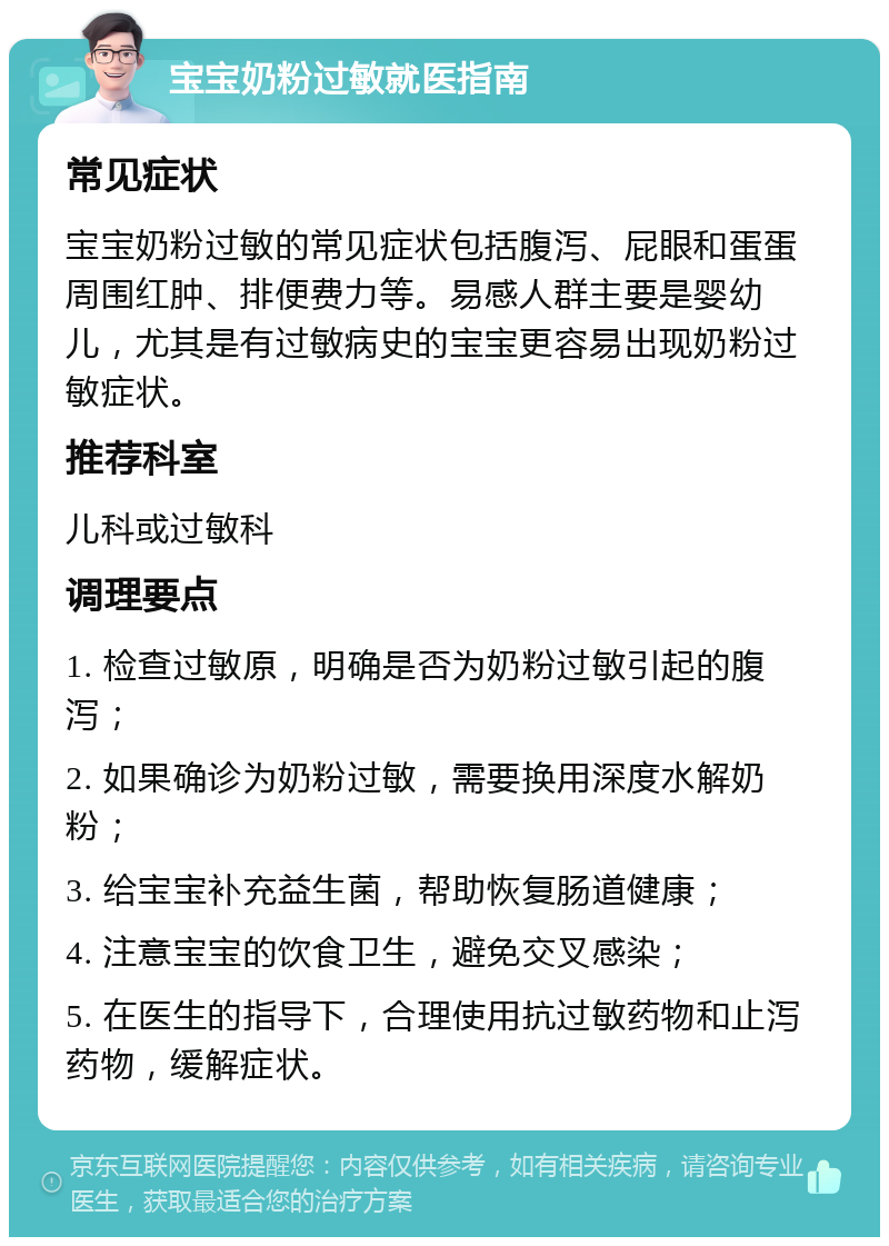 宝宝奶粉过敏就医指南 常见症状 宝宝奶粉过敏的常见症状包括腹泻、屁眼和蛋蛋周围红肿、排便费力等。易感人群主要是婴幼儿，尤其是有过敏病史的宝宝更容易出现奶粉过敏症状。 推荐科室 儿科或过敏科 调理要点 1. 检查过敏原，明确是否为奶粉过敏引起的腹泻； 2. 如果确诊为奶粉过敏，需要换用深度水解奶粉； 3. 给宝宝补充益生菌，帮助恢复肠道健康； 4. 注意宝宝的饮食卫生，避免交叉感染； 5. 在医生的指导下，合理使用抗过敏药物和止泻药物，缓解症状。