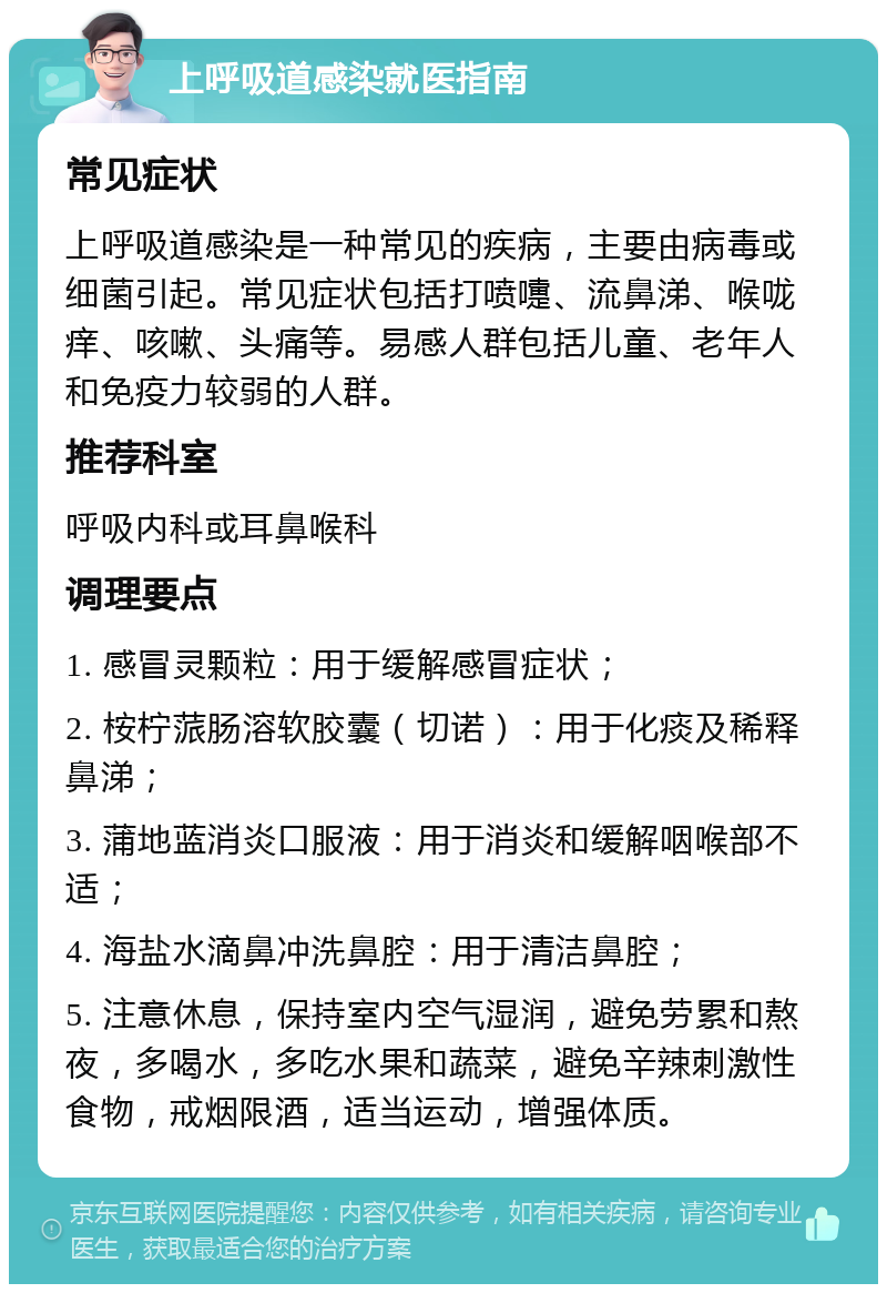 上呼吸道感染就医指南 常见症状 上呼吸道感染是一种常见的疾病，主要由病毒或细菌引起。常见症状包括打喷嚏、流鼻涕、喉咙痒、咳嗽、头痛等。易感人群包括儿童、老年人和免疫力较弱的人群。 推荐科室 呼吸内科或耳鼻喉科 调理要点 1. 感冒灵颗粒：用于缓解感冒症状； 2. 桉柠蒎肠溶软胶囊（切诺）：用于化痰及稀释鼻涕； 3. 蒲地蓝消炎口服液：用于消炎和缓解咽喉部不适； 4. 海盐水滴鼻冲洗鼻腔：用于清洁鼻腔； 5. 注意休息，保持室内空气湿润，避免劳累和熬夜，多喝水，多吃水果和蔬菜，避免辛辣刺激性食物，戒烟限酒，适当运动，增强体质。