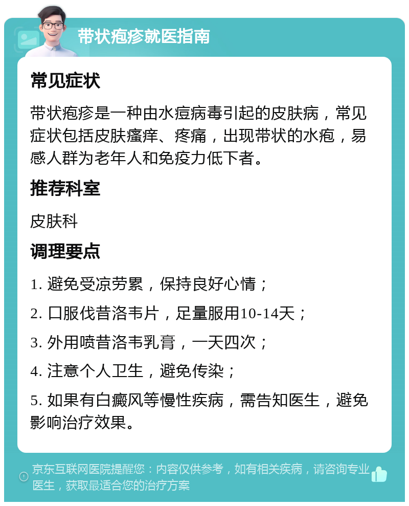 带状疱疹就医指南 常见症状 带状疱疹是一种由水痘病毒引起的皮肤病，常见症状包括皮肤瘙痒、疼痛，出现带状的水疱，易感人群为老年人和免疫力低下者。 推荐科室 皮肤科 调理要点 1. 避免受凉劳累，保持良好心情； 2. 口服伐昔洛韦片，足量服用10-14天； 3. 外用喷昔洛韦乳膏，一天四次； 4. 注意个人卫生，避免传染； 5. 如果有白癜风等慢性疾病，需告知医生，避免影响治疗效果。