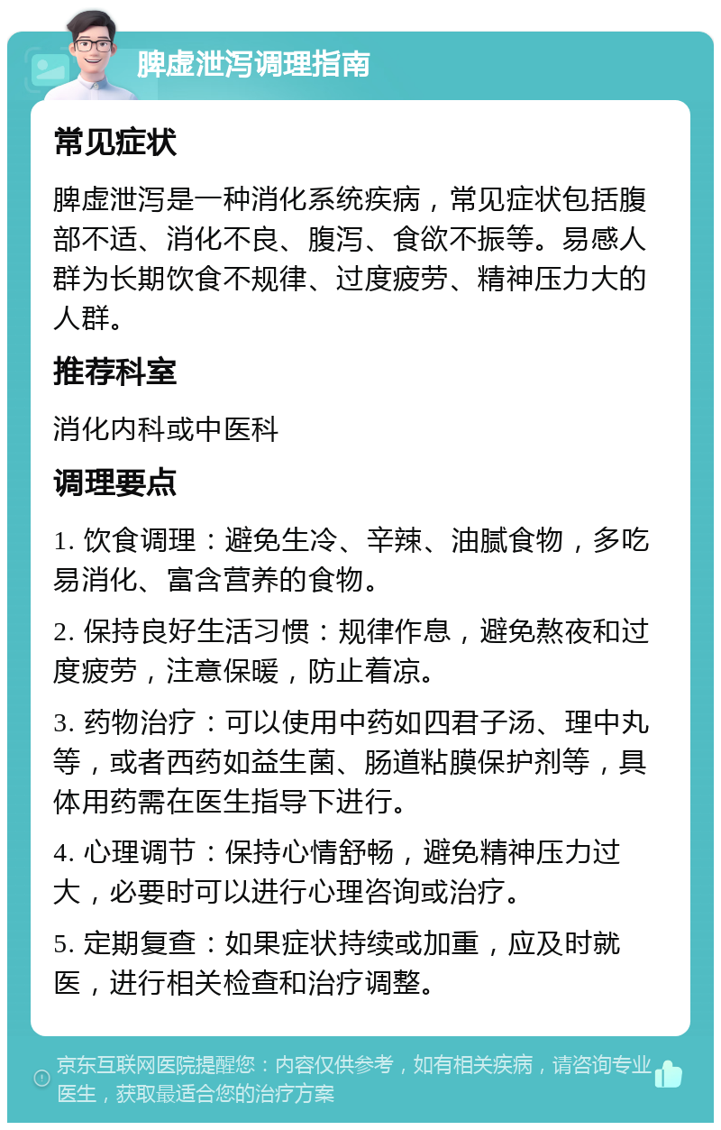 脾虚泄泻调理指南 常见症状 脾虚泄泻是一种消化系统疾病，常见症状包括腹部不适、消化不良、腹泻、食欲不振等。易感人群为长期饮食不规律、过度疲劳、精神压力大的人群。 推荐科室 消化内科或中医科 调理要点 1. 饮食调理：避免生冷、辛辣、油腻食物，多吃易消化、富含营养的食物。 2. 保持良好生活习惯：规律作息，避免熬夜和过度疲劳，注意保暖，防止着凉。 3. 药物治疗：可以使用中药如四君子汤、理中丸等，或者西药如益生菌、肠道粘膜保护剂等，具体用药需在医生指导下进行。 4. 心理调节：保持心情舒畅，避免精神压力过大，必要时可以进行心理咨询或治疗。 5. 定期复查：如果症状持续或加重，应及时就医，进行相关检查和治疗调整。