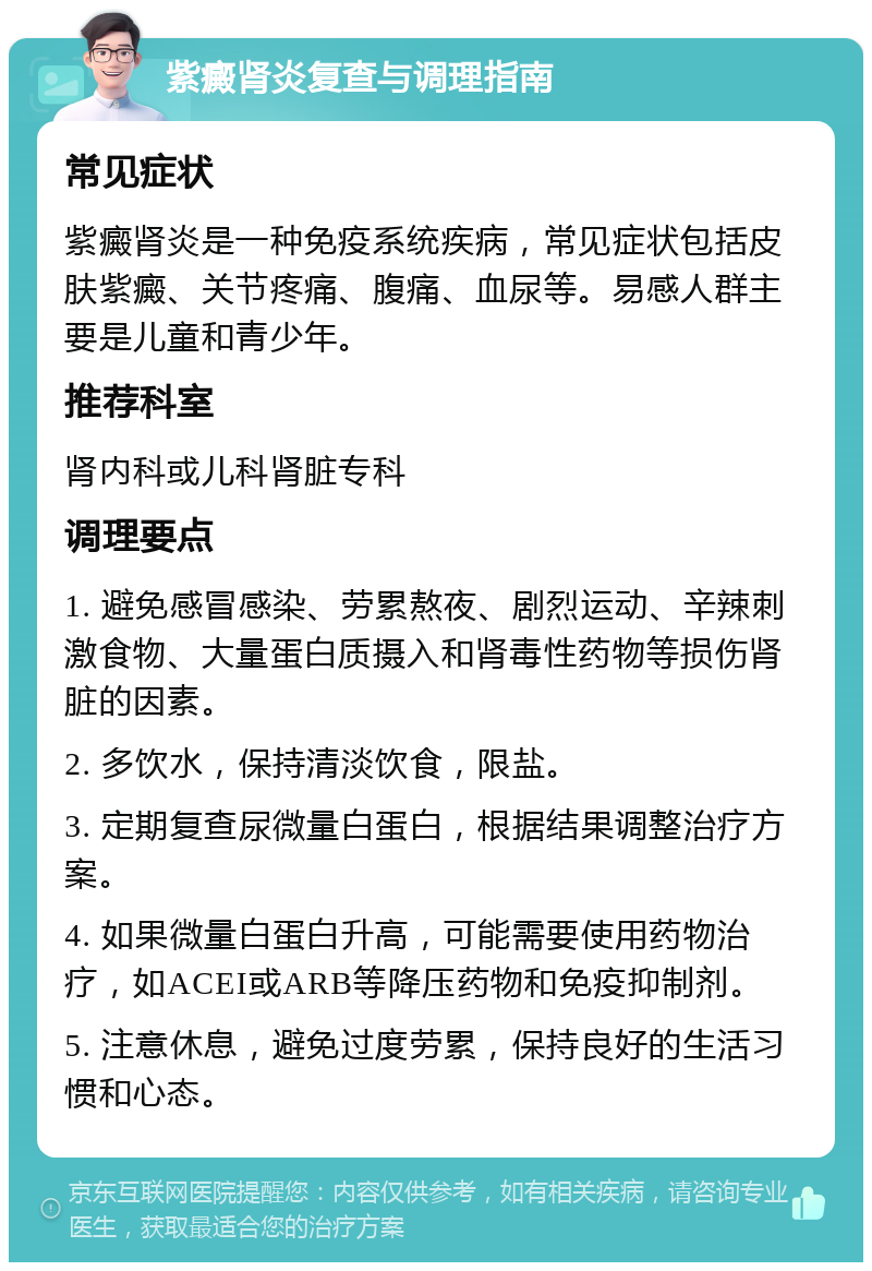 紫癜肾炎复查与调理指南 常见症状 紫癜肾炎是一种免疫系统疾病，常见症状包括皮肤紫癜、关节疼痛、腹痛、血尿等。易感人群主要是儿童和青少年。 推荐科室 肾内科或儿科肾脏专科 调理要点 1. 避免感冒感染、劳累熬夜、剧烈运动、辛辣刺激食物、大量蛋白质摄入和肾毒性药物等损伤肾脏的因素。 2. 多饮水，保持清淡饮食，限盐。 3. 定期复查尿微量白蛋白，根据结果调整治疗方案。 4. 如果微量白蛋白升高，可能需要使用药物治疗，如ACEI或ARB等降压药物和免疫抑制剂。 5. 注意休息，避免过度劳累，保持良好的生活习惯和心态。