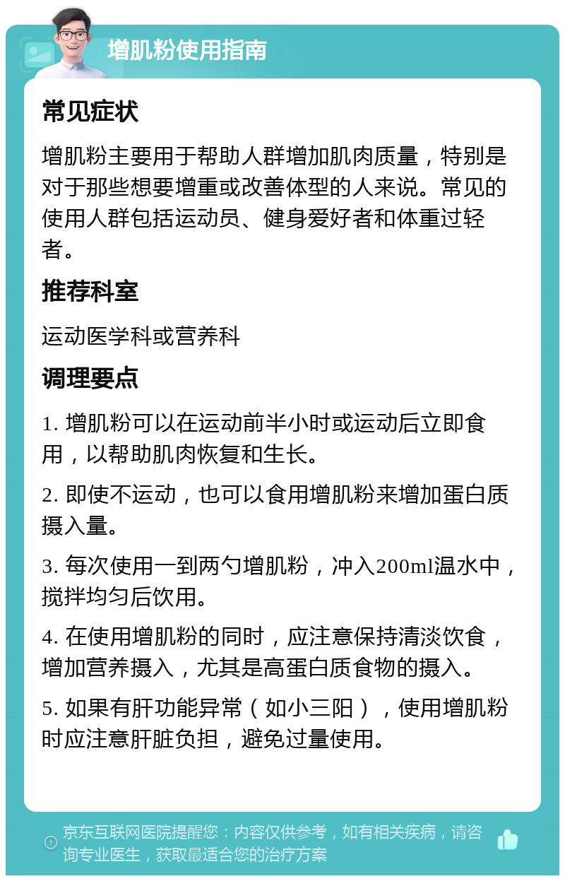 增肌粉使用指南 常见症状 增肌粉主要用于帮助人群增加肌肉质量，特别是对于那些想要增重或改善体型的人来说。常见的使用人群包括运动员、健身爱好者和体重过轻者。 推荐科室 运动医学科或营养科 调理要点 1. 增肌粉可以在运动前半小时或运动后立即食用，以帮助肌肉恢复和生长。 2. 即使不运动，也可以食用增肌粉来增加蛋白质摄入量。 3. 每次使用一到两勺增肌粉，冲入200ml温水中，搅拌均匀后饮用。 4. 在使用增肌粉的同时，应注意保持清淡饮食，增加营养摄入，尤其是高蛋白质食物的摄入。 5. 如果有肝功能异常（如小三阳），使用增肌粉时应注意肝脏负担，避免过量使用。