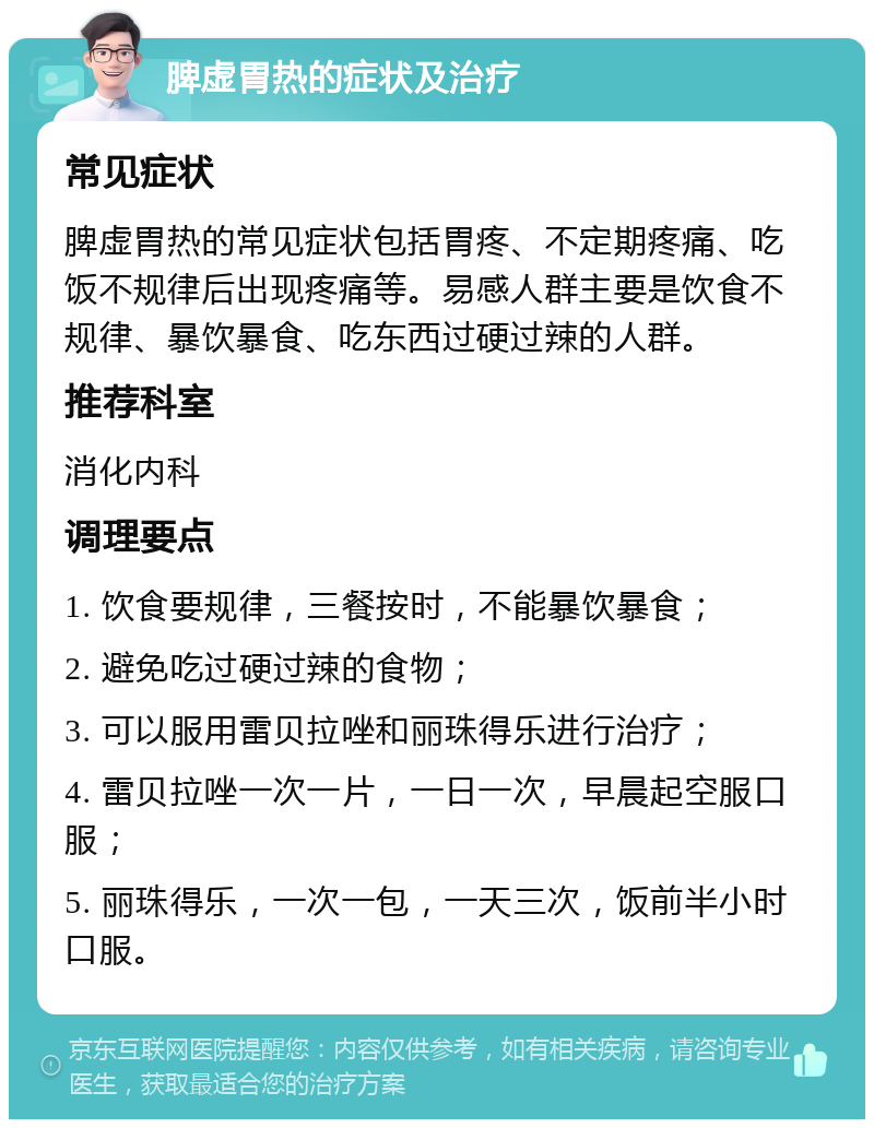 脾虚胃热的症状及治疗 常见症状 脾虚胃热的常见症状包括胃疼、不定期疼痛、吃饭不规律后出现疼痛等。易感人群主要是饮食不规律、暴饮暴食、吃东西过硬过辣的人群。 推荐科室 消化内科 调理要点 1. 饮食要规律，三餐按时，不能暴饮暴食； 2. 避免吃过硬过辣的食物； 3. 可以服用雷贝拉唑和丽珠得乐进行治疗； 4. 雷贝拉唑一次一片，一日一次，早晨起空服口服； 5. 丽珠得乐，一次一包，一天三次，饭前半小时口服。