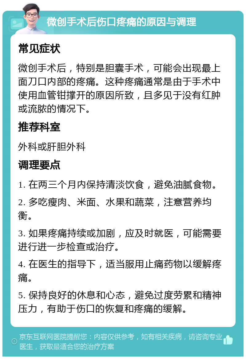 微创手术后伤口疼痛的原因与调理 常见症状 微创手术后，特别是胆囊手术，可能会出现最上面刀口内部的疼痛。这种疼痛通常是由于手术中使用血管钳撑开的原因所致，且多见于没有红肿或流脓的情况下。 推荐科室 外科或肝胆外科 调理要点 1. 在两三个月内保持清淡饮食，避免油腻食物。 2. 多吃瘦肉、米面、水果和蔬菜，注意营养均衡。 3. 如果疼痛持续或加剧，应及时就医，可能需要进行进一步检查或治疗。 4. 在医生的指导下，适当服用止痛药物以缓解疼痛。 5. 保持良好的休息和心态，避免过度劳累和精神压力，有助于伤口的恢复和疼痛的缓解。