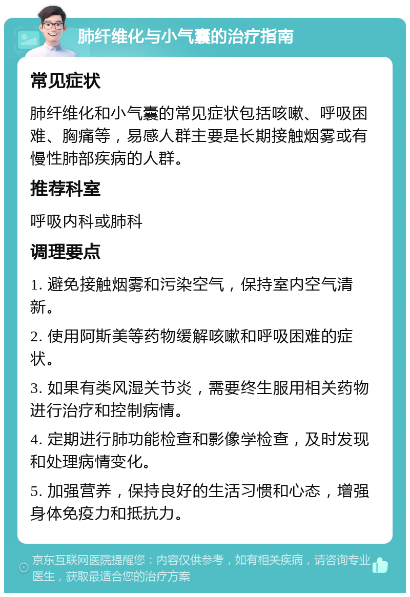 肺纤维化与小气囊的治疗指南 常见症状 肺纤维化和小气囊的常见症状包括咳嗽、呼吸困难、胸痛等，易感人群主要是长期接触烟雾或有慢性肺部疾病的人群。 推荐科室 呼吸内科或肺科 调理要点 1. 避免接触烟雾和污染空气，保持室内空气清新。 2. 使用阿斯美等药物缓解咳嗽和呼吸困难的症状。 3. 如果有类风湿关节炎，需要终生服用相关药物进行治疗和控制病情。 4. 定期进行肺功能检查和影像学检查，及时发现和处理病情变化。 5. 加强营养，保持良好的生活习惯和心态，增强身体免疫力和抵抗力。