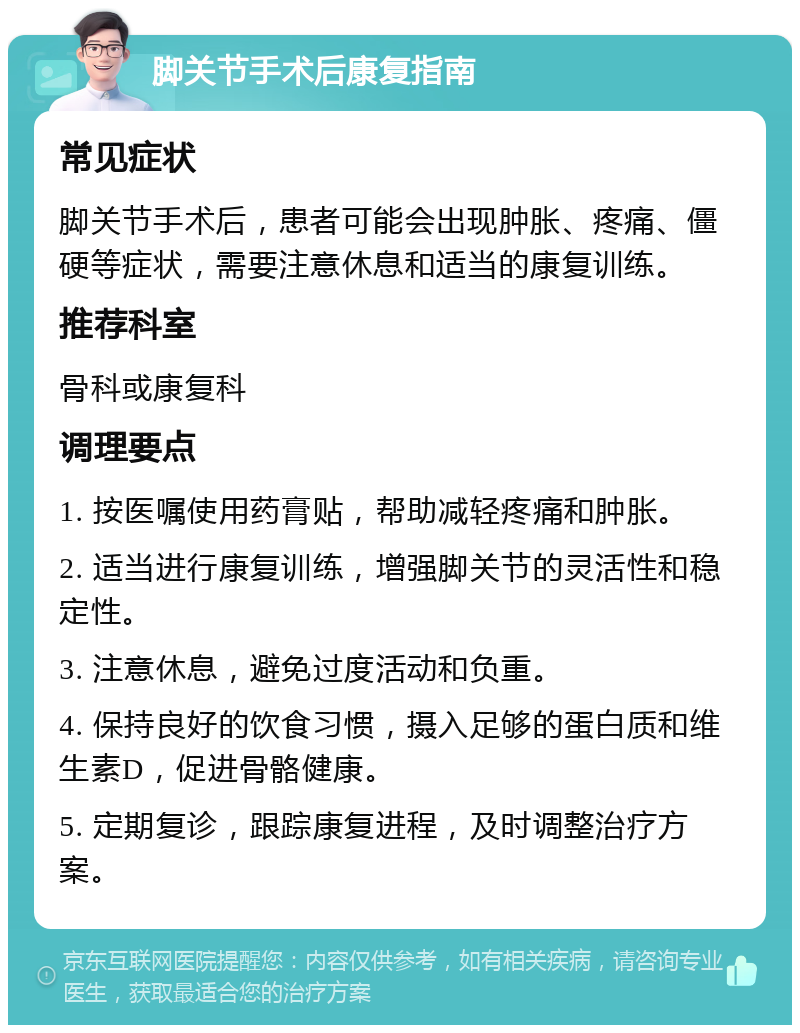 脚关节手术后康复指南 常见症状 脚关节手术后，患者可能会出现肿胀、疼痛、僵硬等症状，需要注意休息和适当的康复训练。 推荐科室 骨科或康复科 调理要点 1. 按医嘱使用药膏贴，帮助减轻疼痛和肿胀。 2. 适当进行康复训练，增强脚关节的灵活性和稳定性。 3. 注意休息，避免过度活动和负重。 4. 保持良好的饮食习惯，摄入足够的蛋白质和维生素D，促进骨骼健康。 5. 定期复诊，跟踪康复进程，及时调整治疗方案。