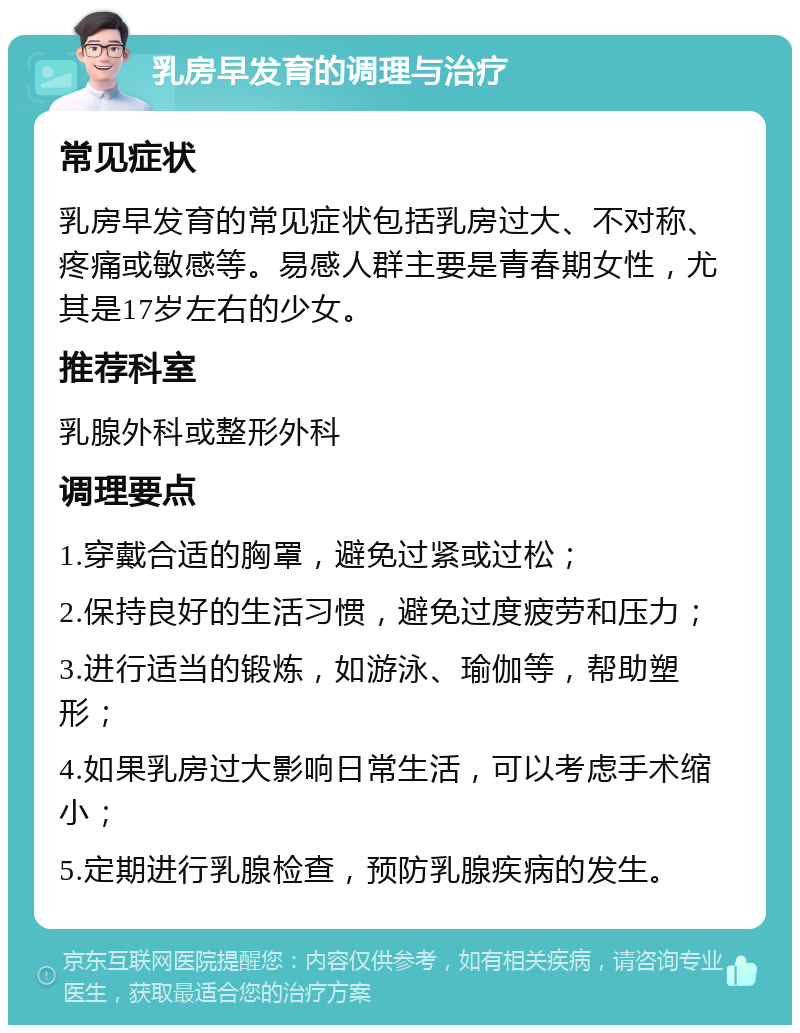 乳房早发育的调理与治疗 常见症状 乳房早发育的常见症状包括乳房过大、不对称、疼痛或敏感等。易感人群主要是青春期女性，尤其是17岁左右的少女。 推荐科室 乳腺外科或整形外科 调理要点 1.穿戴合适的胸罩，避免过紧或过松； 2.保持良好的生活习惯，避免过度疲劳和压力； 3.进行适当的锻炼，如游泳、瑜伽等，帮助塑形； 4.如果乳房过大影响日常生活，可以考虑手术缩小； 5.定期进行乳腺检查，预防乳腺疾病的发生。