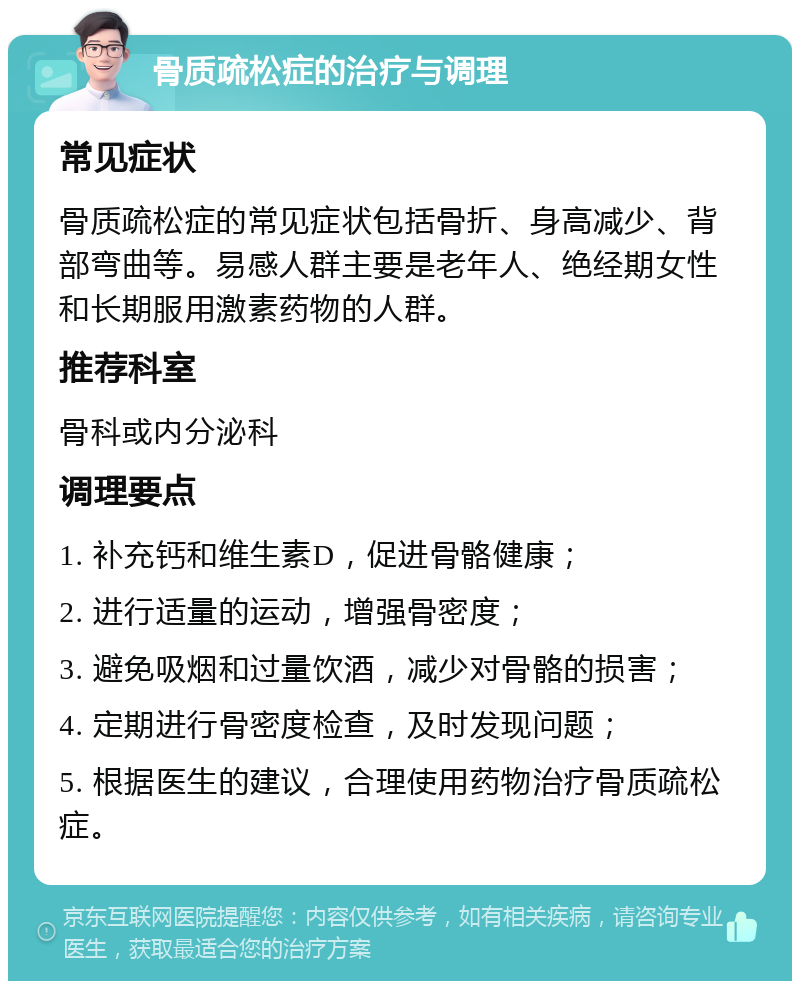 骨质疏松症的治疗与调理 常见症状 骨质疏松症的常见症状包括骨折、身高减少、背部弯曲等。易感人群主要是老年人、绝经期女性和长期服用激素药物的人群。 推荐科室 骨科或内分泌科 调理要点 1. 补充钙和维生素D，促进骨骼健康； 2. 进行适量的运动，增强骨密度； 3. 避免吸烟和过量饮酒，减少对骨骼的损害； 4. 定期进行骨密度检查，及时发现问题； 5. 根据医生的建议，合理使用药物治疗骨质疏松症。