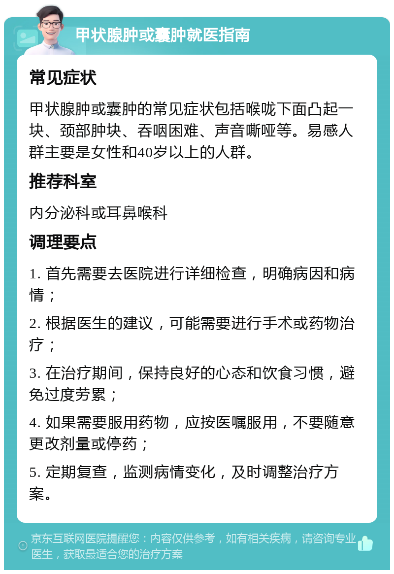 甲状腺肿或囊肿就医指南 常见症状 甲状腺肿或囊肿的常见症状包括喉咙下面凸起一块、颈部肿块、吞咽困难、声音嘶哑等。易感人群主要是女性和40岁以上的人群。 推荐科室 内分泌科或耳鼻喉科 调理要点 1. 首先需要去医院进行详细检查，明确病因和病情； 2. 根据医生的建议，可能需要进行手术或药物治疗； 3. 在治疗期间，保持良好的心态和饮食习惯，避免过度劳累； 4. 如果需要服用药物，应按医嘱服用，不要随意更改剂量或停药； 5. 定期复查，监测病情变化，及时调整治疗方案。