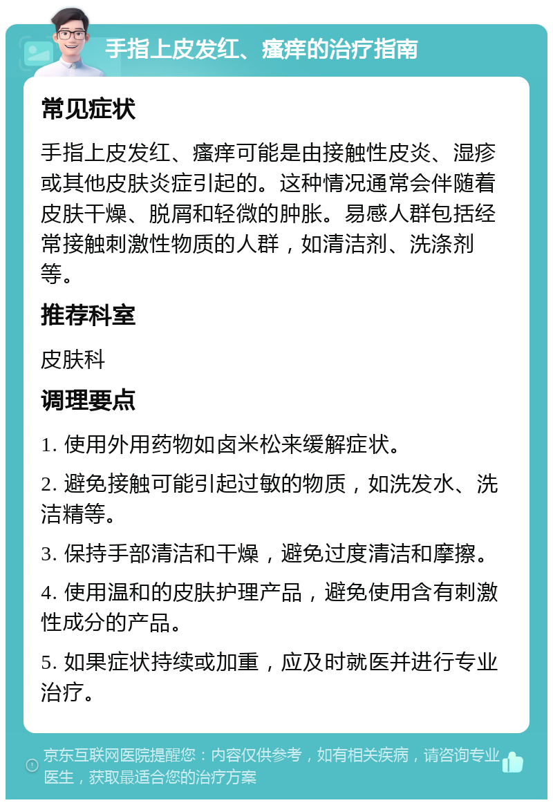 手指上皮发红、瘙痒的治疗指南 常见症状 手指上皮发红、瘙痒可能是由接触性皮炎、湿疹或其他皮肤炎症引起的。这种情况通常会伴随着皮肤干燥、脱屑和轻微的肿胀。易感人群包括经常接触刺激性物质的人群，如清洁剂、洗涤剂等。 推荐科室 皮肤科 调理要点 1. 使用外用药物如卤米松来缓解症状。 2. 避免接触可能引起过敏的物质，如洗发水、洗洁精等。 3. 保持手部清洁和干燥，避免过度清洁和摩擦。 4. 使用温和的皮肤护理产品，避免使用含有刺激性成分的产品。 5. 如果症状持续或加重，应及时就医并进行专业治疗。