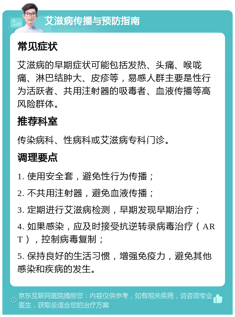 艾滋病传播与预防指南 常见症状 艾滋病的早期症状可能包括发热、头痛、喉咙痛、淋巴结肿大、皮疹等，易感人群主要是性行为活跃者、共用注射器的吸毒者、血液传播等高风险群体。 推荐科室 传染病科、性病科或艾滋病专科门诊。 调理要点 1. 使用安全套，避免性行为传播； 2. 不共用注射器，避免血液传播； 3. 定期进行艾滋病检测，早期发现早期治疗； 4. 如果感染，应及时接受抗逆转录病毒治疗（ART），控制病毒复制； 5. 保持良好的生活习惯，增强免疫力，避免其他感染和疾病的发生。