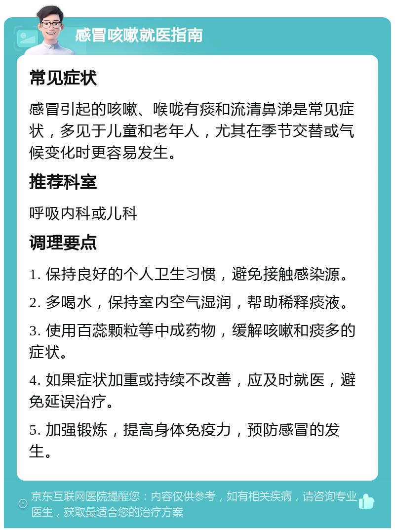 感冒咳嗽就医指南 常见症状 感冒引起的咳嗽、喉咙有痰和流清鼻涕是常见症状，多见于儿童和老年人，尤其在季节交替或气候变化时更容易发生。 推荐科室 呼吸内科或儿科 调理要点 1. 保持良好的个人卫生习惯，避免接触感染源。 2. 多喝水，保持室内空气湿润，帮助稀释痰液。 3. 使用百蕊颗粒等中成药物，缓解咳嗽和痰多的症状。 4. 如果症状加重或持续不改善，应及时就医，避免延误治疗。 5. 加强锻炼，提高身体免疫力，预防感冒的发生。