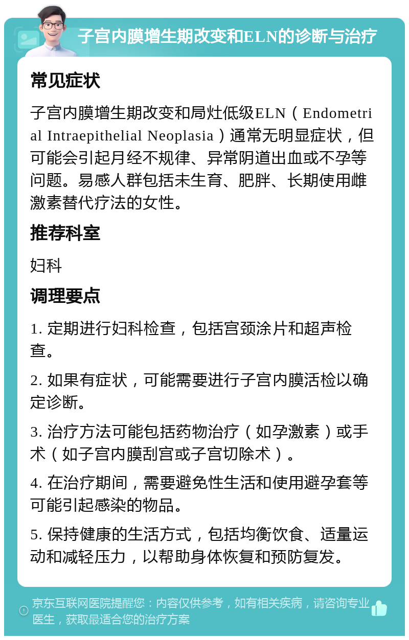 子宫内膜增生期改变和ELN的诊断与治疗 常见症状 子宫内膜增生期改变和局灶低级ELN（Endometrial Intraepithelial Neoplasia）通常无明显症状，但可能会引起月经不规律、异常阴道出血或不孕等问题。易感人群包括未生育、肥胖、长期使用雌激素替代疗法的女性。 推荐科室 妇科 调理要点 1. 定期进行妇科检查，包括宫颈涂片和超声检查。 2. 如果有症状，可能需要进行子宫内膜活检以确定诊断。 3. 治疗方法可能包括药物治疗（如孕激素）或手术（如子宫内膜刮宫或子宫切除术）。 4. 在治疗期间，需要避免性生活和使用避孕套等可能引起感染的物品。 5. 保持健康的生活方式，包括均衡饮食、适量运动和减轻压力，以帮助身体恢复和预防复发。