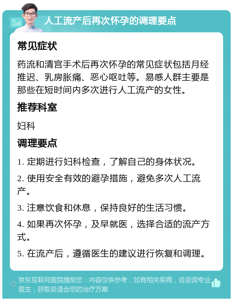 人工流产后再次怀孕的调理要点 常见症状 药流和清宫手术后再次怀孕的常见症状包括月经推迟、乳房胀痛、恶心呕吐等。易感人群主要是那些在短时间内多次进行人工流产的女性。 推荐科室 妇科 调理要点 1. 定期进行妇科检查，了解自己的身体状况。 2. 使用安全有效的避孕措施，避免多次人工流产。 3. 注意饮食和休息，保持良好的生活习惯。 4. 如果再次怀孕，及早就医，选择合适的流产方式。 5. 在流产后，遵循医生的建议进行恢复和调理。