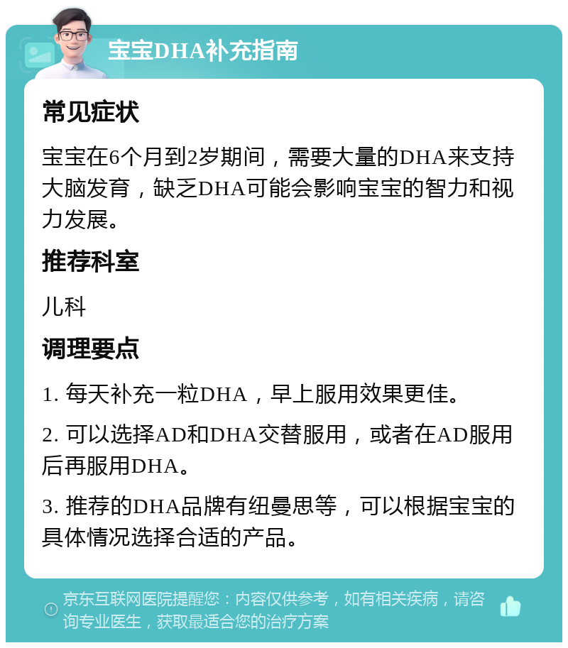 宝宝DHA补充指南 常见症状 宝宝在6个月到2岁期间，需要大量的DHA来支持大脑发育，缺乏DHA可能会影响宝宝的智力和视力发展。 推荐科室 儿科 调理要点 1. 每天补充一粒DHA，早上服用效果更佳。 2. 可以选择AD和DHA交替服用，或者在AD服用后再服用DHA。 3. 推荐的DHA品牌有纽曼思等，可以根据宝宝的具体情况选择合适的产品。