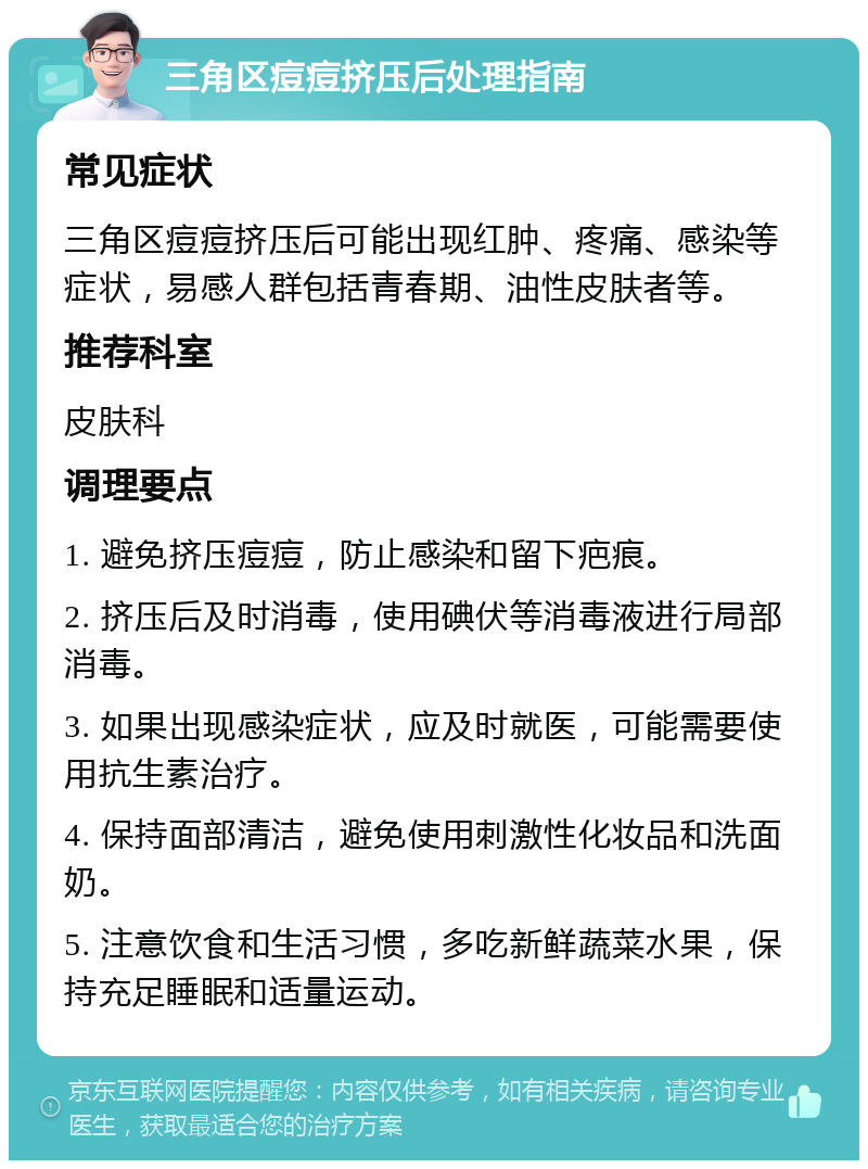 三角区痘痘挤压后处理指南 常见症状 三角区痘痘挤压后可能出现红肿、疼痛、感染等症状，易感人群包括青春期、油性皮肤者等。 推荐科室 皮肤科 调理要点 1. 避免挤压痘痘，防止感染和留下疤痕。 2. 挤压后及时消毒，使用碘伏等消毒液进行局部消毒。 3. 如果出现感染症状，应及时就医，可能需要使用抗生素治疗。 4. 保持面部清洁，避免使用刺激性化妆品和洗面奶。 5. 注意饮食和生活习惯，多吃新鲜蔬菜水果，保持充足睡眠和适量运动。