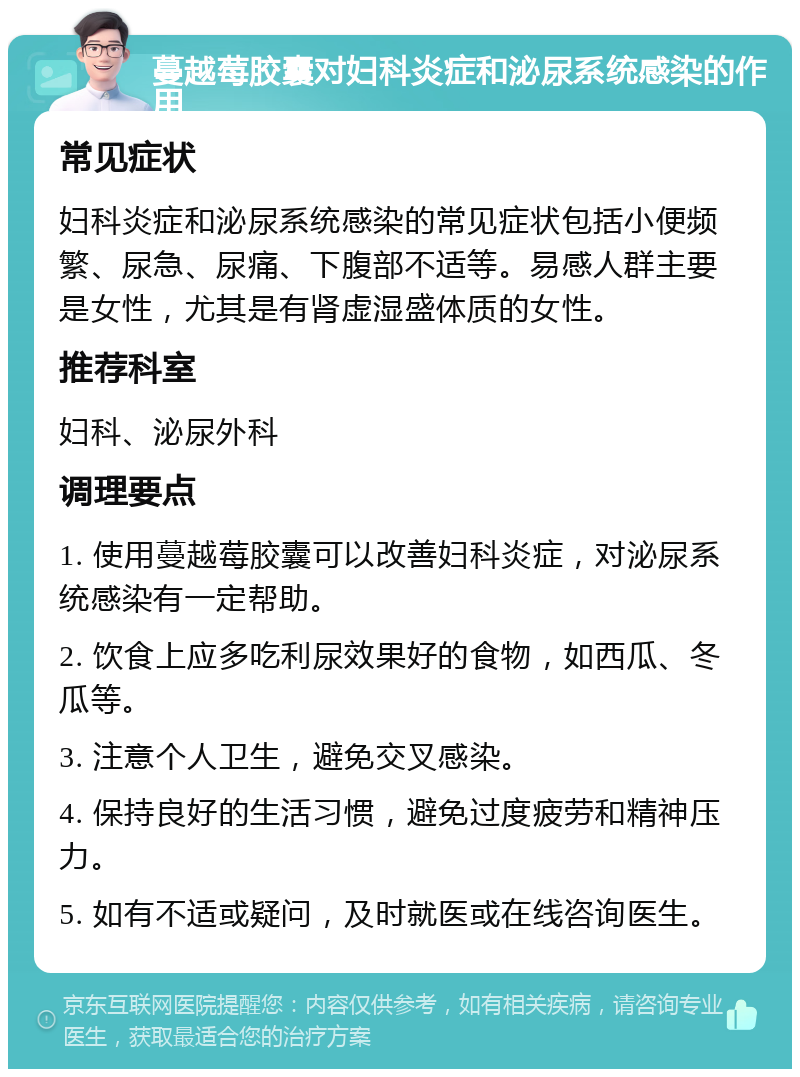 蔓越莓胶囊对妇科炎症和泌尿系统感染的作用 常见症状 妇科炎症和泌尿系统感染的常见症状包括小便频繁、尿急、尿痛、下腹部不适等。易感人群主要是女性，尤其是有肾虚湿盛体质的女性。 推荐科室 妇科、泌尿外科 调理要点 1. 使用蔓越莓胶囊可以改善妇科炎症，对泌尿系统感染有一定帮助。 2. 饮食上应多吃利尿效果好的食物，如西瓜、冬瓜等。 3. 注意个人卫生，避免交叉感染。 4. 保持良好的生活习惯，避免过度疲劳和精神压力。 5. 如有不适或疑问，及时就医或在线咨询医生。