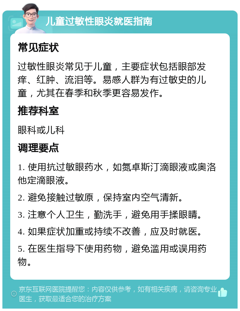 儿童过敏性眼炎就医指南 常见症状 过敏性眼炎常见于儿童，主要症状包括眼部发痒、红肿、流泪等。易感人群为有过敏史的儿童，尤其在春季和秋季更容易发作。 推荐科室 眼科或儿科 调理要点 1. 使用抗过敏眼药水，如氮卓斯汀滴眼液或奥洛他定滴眼液。 2. 避免接触过敏原，保持室内空气清新。 3. 注意个人卫生，勤洗手，避免用手揉眼睛。 4. 如果症状加重或持续不改善，应及时就医。 5. 在医生指导下使用药物，避免滥用或误用药物。