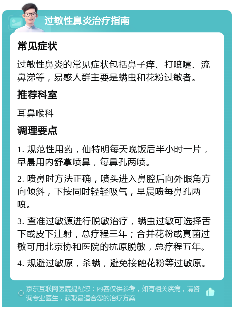 过敏性鼻炎治疗指南 常见症状 过敏性鼻炎的常见症状包括鼻子痒、打喷嚏、流鼻涕等，易感人群主要是螨虫和花粉过敏者。 推荐科室 耳鼻喉科 调理要点 1. 规范性用药，仙特明每天晚饭后半小时一片，早晨用内舒拿喷鼻，每鼻孔两喷。 2. 喷鼻时方法正确，喷头进入鼻腔后向外眼角方向倾斜，下按同时轻轻吸气，早晨喷每鼻孔两喷。 3. 查准过敏源进行脱敏治疗，螨虫过敏可选择舌下或皮下注射，总疗程三年；合并花粉或真菌过敏可用北京协和医院的抗原脱敏，总疗程五年。 4. 规避过敏原，杀螨，避免接触花粉等过敏原。