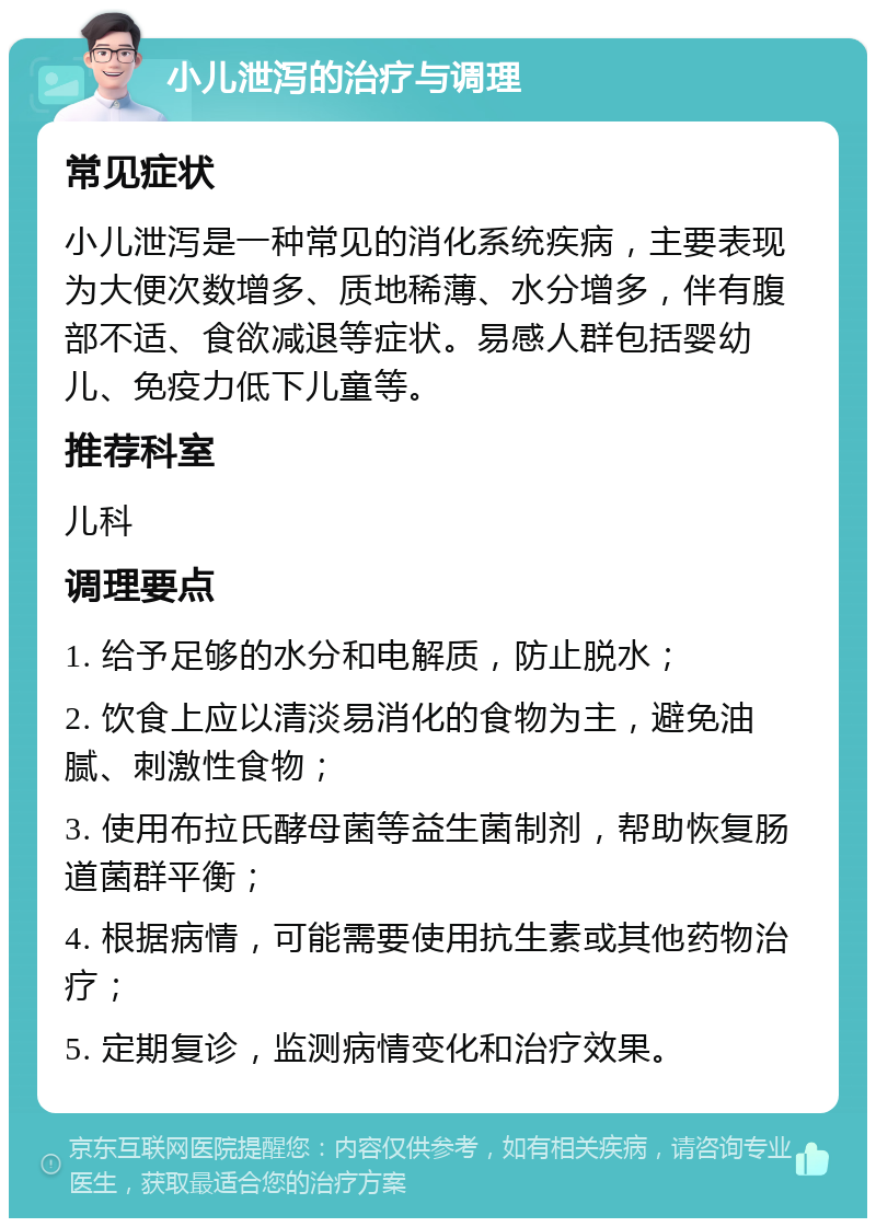 小儿泄泻的治疗与调理 常见症状 小儿泄泻是一种常见的消化系统疾病，主要表现为大便次数增多、质地稀薄、水分增多，伴有腹部不适、食欲减退等症状。易感人群包括婴幼儿、免疫力低下儿童等。 推荐科室 儿科 调理要点 1. 给予足够的水分和电解质，防止脱水； 2. 饮食上应以清淡易消化的食物为主，避免油腻、刺激性食物； 3. 使用布拉氏酵母菌等益生菌制剂，帮助恢复肠道菌群平衡； 4. 根据病情，可能需要使用抗生素或其他药物治疗； 5. 定期复诊，监测病情变化和治疗效果。