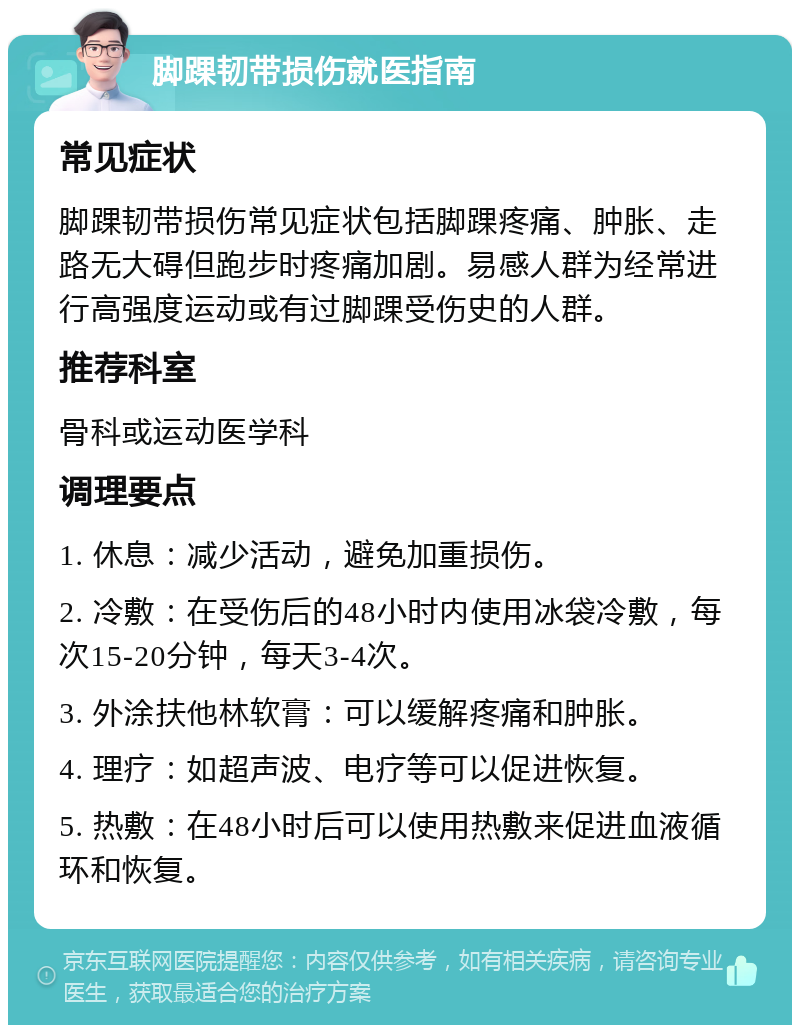 脚踝韧带损伤就医指南 常见症状 脚踝韧带损伤常见症状包括脚踝疼痛、肿胀、走路无大碍但跑步时疼痛加剧。易感人群为经常进行高强度运动或有过脚踝受伤史的人群。 推荐科室 骨科或运动医学科 调理要点 1. 休息：减少活动，避免加重损伤。 2. 冷敷：在受伤后的48小时内使用冰袋冷敷，每次15-20分钟，每天3-4次。 3. 外涂扶他林软膏：可以缓解疼痛和肿胀。 4. 理疗：如超声波、电疗等可以促进恢复。 5. 热敷：在48小时后可以使用热敷来促进血液循环和恢复。