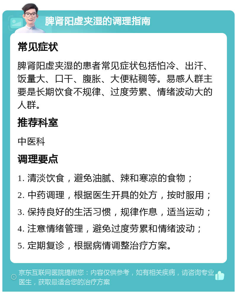 脾肾阳虚夹湿的调理指南 常见症状 脾肾阳虚夹湿的患者常见症状包括怕冷、出汗、饭量大、口干、腹胀、大便粘稠等。易感人群主要是长期饮食不规律、过度劳累、情绪波动大的人群。 推荐科室 中医科 调理要点 1. 清淡饮食，避免油腻、辣和寒凉的食物； 2. 中药调理，根据医生开具的处方，按时服用； 3. 保持良好的生活习惯，规律作息，适当运动； 4. 注意情绪管理，避免过度劳累和情绪波动； 5. 定期复诊，根据病情调整治疗方案。