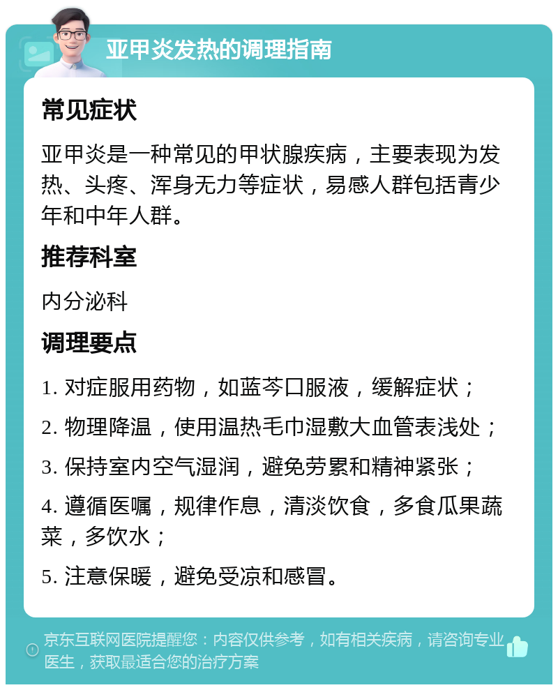 亚甲炎发热的调理指南 常见症状 亚甲炎是一种常见的甲状腺疾病，主要表现为发热、头疼、浑身无力等症状，易感人群包括青少年和中年人群。 推荐科室 内分泌科 调理要点 1. 对症服用药物，如蓝芩口服液，缓解症状； 2. 物理降温，使用温热毛巾湿敷大血管表浅处； 3. 保持室内空气湿润，避免劳累和精神紧张； 4. 遵循医嘱，规律作息，清淡饮食，多食瓜果蔬菜，多饮水； 5. 注意保暖，避免受凉和感冒。