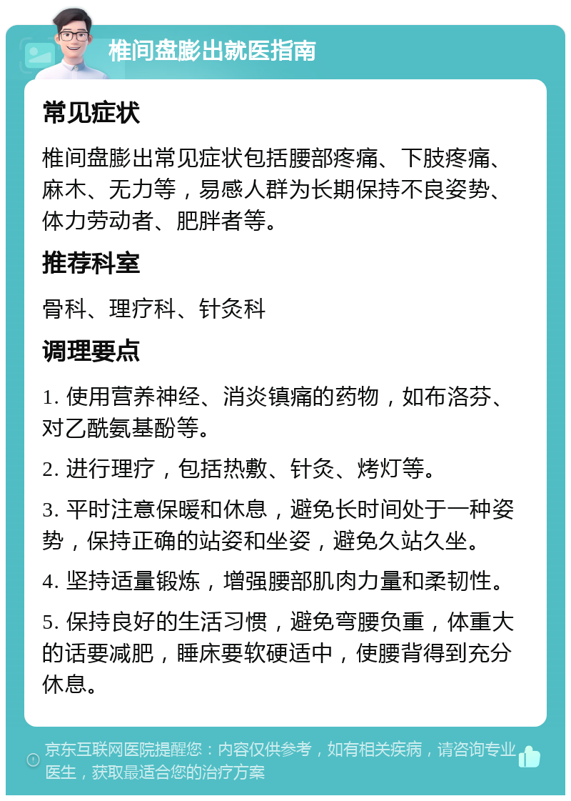 椎间盘膨出就医指南 常见症状 椎间盘膨出常见症状包括腰部疼痛、下肢疼痛、麻木、无力等，易感人群为长期保持不良姿势、体力劳动者、肥胖者等。 推荐科室 骨科、理疗科、针灸科 调理要点 1. 使用营养神经、消炎镇痛的药物，如布洛芬、对乙酰氨基酚等。 2. 进行理疗，包括热敷、针灸、烤灯等。 3. 平时注意保暖和休息，避免长时间处于一种姿势，保持正确的站姿和坐姿，避免久站久坐。 4. 坚持适量锻炼，增强腰部肌肉力量和柔韧性。 5. 保持良好的生活习惯，避免弯腰负重，体重大的话要减肥，睡床要软硬适中，使腰背得到充分休息。