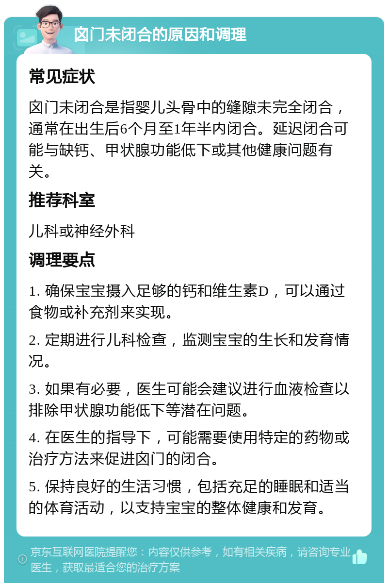 囟门未闭合的原因和调理 常见症状 囟门未闭合是指婴儿头骨中的缝隙未完全闭合，通常在出生后6个月至1年半内闭合。延迟闭合可能与缺钙、甲状腺功能低下或其他健康问题有关。 推荐科室 儿科或神经外科 调理要点 1. 确保宝宝摄入足够的钙和维生素D，可以通过食物或补充剂来实现。 2. 定期进行儿科检查，监测宝宝的生长和发育情况。 3. 如果有必要，医生可能会建议进行血液检查以排除甲状腺功能低下等潜在问题。 4. 在医生的指导下，可能需要使用特定的药物或治疗方法来促进囟门的闭合。 5. 保持良好的生活习惯，包括充足的睡眠和适当的体育活动，以支持宝宝的整体健康和发育。