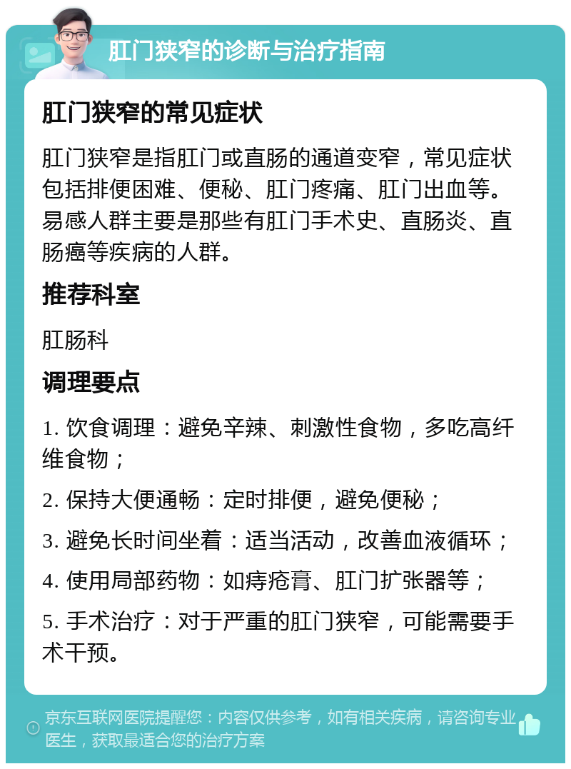 肛门狭窄的诊断与治疗指南 肛门狭窄的常见症状 肛门狭窄是指肛门或直肠的通道变窄，常见症状包括排便困难、便秘、肛门疼痛、肛门出血等。易感人群主要是那些有肛门手术史、直肠炎、直肠癌等疾病的人群。 推荐科室 肛肠科 调理要点 1. 饮食调理：避免辛辣、刺激性食物，多吃高纤维食物； 2. 保持大便通畅：定时排便，避免便秘； 3. 避免长时间坐着：适当活动，改善血液循环； 4. 使用局部药物：如痔疮膏、肛门扩张器等； 5. 手术治疗：对于严重的肛门狭窄，可能需要手术干预。