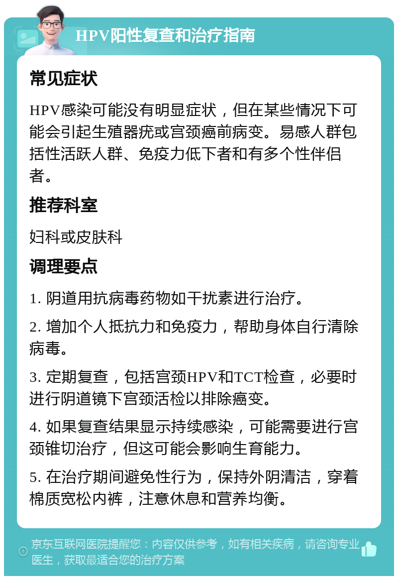 HPV阳性复查和治疗指南 常见症状 HPV感染可能没有明显症状，但在某些情况下可能会引起生殖器疣或宫颈癌前病变。易感人群包括性活跃人群、免疫力低下者和有多个性伴侣者。 推荐科室 妇科或皮肤科 调理要点 1. 阴道用抗病毒药物如干扰素进行治疗。 2. 增加个人抵抗力和免疫力，帮助身体自行清除病毒。 3. 定期复查，包括宫颈HPV和TCT检查，必要时进行阴道镜下宫颈活检以排除癌变。 4. 如果复查结果显示持续感染，可能需要进行宫颈锥切治疗，但这可能会影响生育能力。 5. 在治疗期间避免性行为，保持外阴清洁，穿着棉质宽松内裤，注意休息和营养均衡。