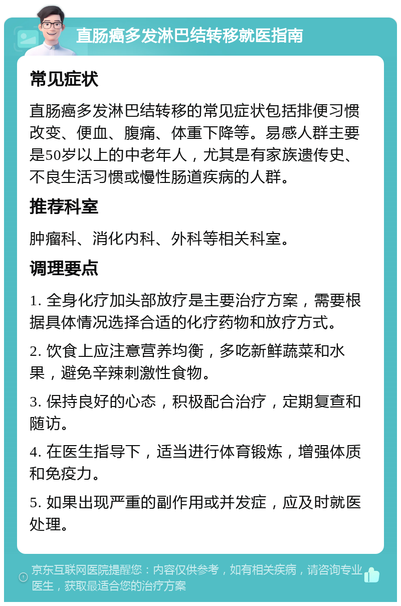 直肠癌多发淋巴结转移就医指南 常见症状 直肠癌多发淋巴结转移的常见症状包括排便习惯改变、便血、腹痛、体重下降等。易感人群主要是50岁以上的中老年人，尤其是有家族遗传史、不良生活习惯或慢性肠道疾病的人群。 推荐科室 肿瘤科、消化内科、外科等相关科室。 调理要点 1. 全身化疗加头部放疗是主要治疗方案，需要根据具体情况选择合适的化疗药物和放疗方式。 2. 饮食上应注意营养均衡，多吃新鲜蔬菜和水果，避免辛辣刺激性食物。 3. 保持良好的心态，积极配合治疗，定期复查和随访。 4. 在医生指导下，适当进行体育锻炼，增强体质和免疫力。 5. 如果出现严重的副作用或并发症，应及时就医处理。