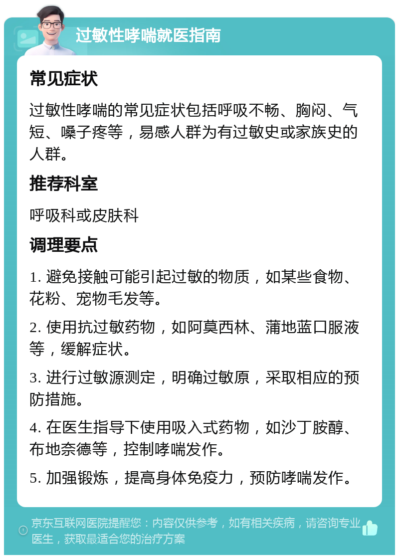 过敏性哮喘就医指南 常见症状 过敏性哮喘的常见症状包括呼吸不畅、胸闷、气短、嗓子疼等，易感人群为有过敏史或家族史的人群。 推荐科室 呼吸科或皮肤科 调理要点 1. 避免接触可能引起过敏的物质，如某些食物、花粉、宠物毛发等。 2. 使用抗过敏药物，如阿莫西林、蒲地蓝口服液等，缓解症状。 3. 进行过敏源测定，明确过敏原，采取相应的预防措施。 4. 在医生指导下使用吸入式药物，如沙丁胺醇、布地奈德等，控制哮喘发作。 5. 加强锻炼，提高身体免疫力，预防哮喘发作。